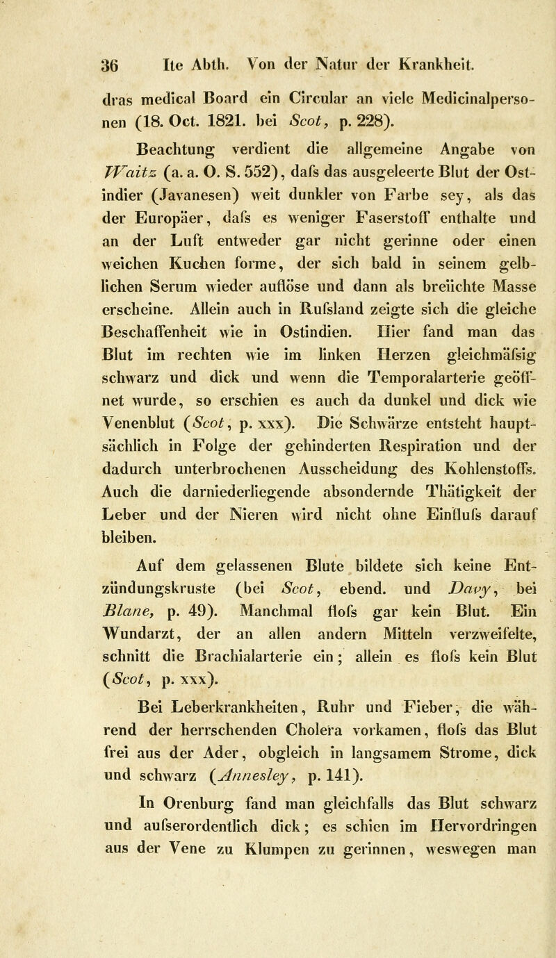 dras medlcal Board ein Circular an viele Medicinalperso- nen (18. Oct. 1821. bei Scot, p. 228). Beachtung verdient die allgemeine Angabe von Waitz (a. a. O. S. 552), dafs das ausgeleerte Blut der Ost- indier (Javanesen) weit dunkler von Farbe sey, als das der Europäer, dafs es weniger Faserstoff enthalte und an der Luft entweder gar nicht gerinne oder einen weichen Kuchen forme, der sich bald in seinem gelb- lichen Serum wieder auflöse und dann als breiichte Masse erscheine. Allein auch in Rufsland zeigte sich die gleiche Beschaffenheit wie in Ostindien. Hier fand man das Blut im rechten wie im hnken Herzen gleichmäfsig schwarz und dick und wenn die Temporalarterie geöff- net wurde, so erschien es auch da dunkel und dick wie Venenblut (^Scot ^ p. xxx). Die Schwärze entsteht haupt- sächlich in Folge der gehinderten Respiration und der dadurch unterbrochenen Ausscheidung des Kohlenstoffs. Auch die darniederliegende absondernde Thätigkeit der Leber und der Nieren wird nicht ohne Einflufs darauf bleiben. Auf dem gelassenen Blute bildete sich keine Ent- zündungskruste (bei Scot, ebend. und Davy^- bei Blane, p. 49). Manchmal flofs gar kein Blut. Ein Wundarzt, der an allen andern Mitteln verzweifelte, schnitt die Brachialarterie ein; allein es flofs kein Blut (^Scot^ p. xxx). Bei Leberkrankheiten, Ruhr und Fieber, die wäh- rend der herrschenden Cholera vorkamen, flofs das Blut frei aus der Ader, obgleich in langsamem Strome, dick und schwarz (Annesley, p. 141). In Orenburg fand man gleichfalls das Blut schwarz und aufserordentlich dick; es schien im Hervordringen aus der Vene zu Klumpen zu gerinnen, weswegen man