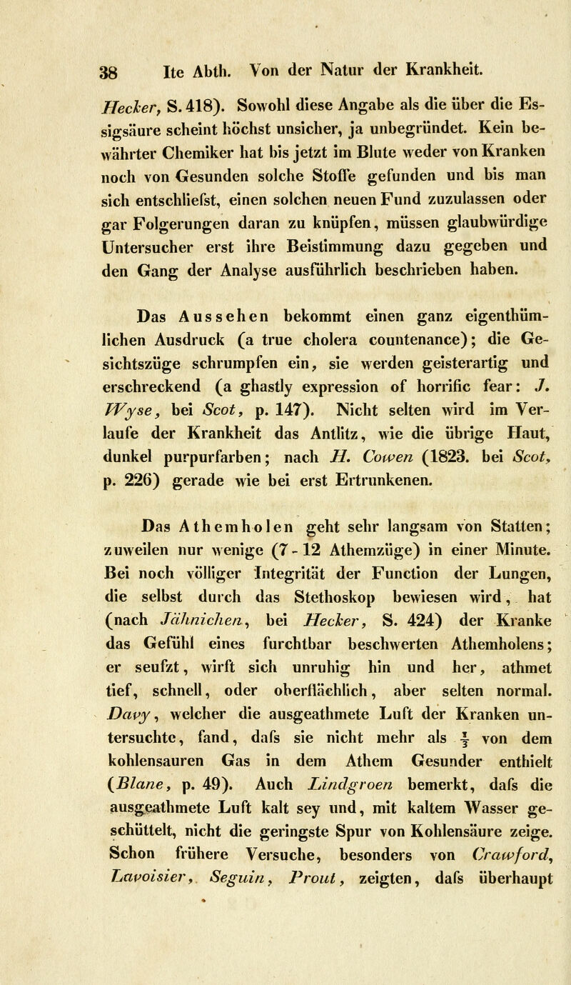 Heckerf S. 418). Sowohl diese Angabe als die über die Es- sigsäure scheint höchst unsicher, ja unbegründet. Kein be- währter Chemiker hat bis jetzt im Blute weder von Kranken noch von Gesunden solche Stoffe gefunden und bis man sich entschliefst, einen solchen neuen Fund zuzulassen oder gar Folgerungen daran zu knüpfen, müssen glaubwürdige Untersucher erst ihre Beistimmung dazu gegeben und den Gang der Analyse ausführlich beschrieben haben. Das Aussehen bekommt einen ganz eigenthüm- üchen Ausdruck (a true cholera countenance); die Ge- sichtszüge schrumpfen ein, sie werden geisterartig und erschreckend (a ghastly expression of horrific fear: 3, Wyse, bei Scot, p. 147). Nicht selten wird im Ver- laufe der Krankheit das Antlitz, wie die übrige Haut, dunkel purpurfarben; nach H, Cowen (1823. bei Scot, p. 226) gerade wie bei erst Ertrunkenen. Das Athemholen geht sehr langsam von Statten; zuweilen nur wenige (7-12 Athemzüge) in einer Minute. Bei noch völliger Integrität der Function der Lungen, die selbst durch das Stethoskop bewiesen wird, hat (nach JäJinichen^ bei Hecher, S. 424) der Kranke das Gefühl eines furchtbar beschwerten Athemholens; er seufzt, wirft sich unruhig hin und her, athmet tief, schnell, oder oberflächlich, aber selten normal. Davy ^ welcher die ausgeathmete Luft der Kranken un- tersuchte, fand, dafs sie nicht mehr als \ von dem kohlensauren Gas in dem Athem Gesunder enthielt {Blane, p. 49). Auch Lindgroen bemerkt, dafs die ausg(^athmete Luft kalt sey und, mit kaltem Wasser ge- schüttelt, nicht die geringste Spur von Kohlensäure zeige. Schon frühere Versuche, besonders von Crawford^ Lapoisier, Seguin, Proiit, zeigten, dafs überhaupt