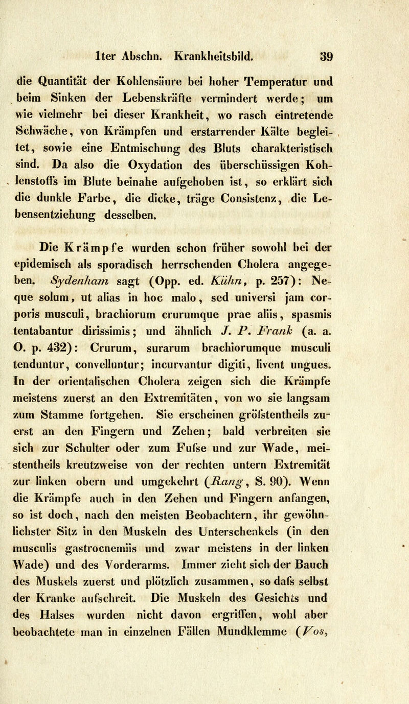 die Quantität der Kohlensäure bei hoher Temperatur und beim Sinken der Lebenskräfte vermindert werde; um wie vielmehr bei dieser Krankheit, wo rasch eintretende Schwäche, von Krämpfen und erstarrender Kälte beglei- tet, sowie eine Entmischung des Bluts charakteristisch sind. Da also die Oxydation des überschüssigen Koh- lenstoffs im Blute beinahe aufgehoben ist, so erklärt sich die dunkle Farbe, die dicke, träge Consistenz, die Le- bensentziehung desselben. Die Krämpfe wurden schon früher sowohl bei der epidemisch als sporadisch herrschenden Cholera angege- ben. Sydenham sagt (Opp. ed. Kühn, p. 257): Ne- que solum, ut alias in hoc malo, sed universi jara cor- poris musculi, brachiorum crurumque prae aliis, spasmis tentabantur dirissimis; und ähnlich /. P. Frank (a. a. O. p. 432): Crurum, surarum brachiorumque musculi tenduntur, convelluntur; incurvantur digiti, livent ungues. In der orientalischen Cholera zeigen sich die Krämpfe meistens zuerst an den Extremitäten, von wo sie langsam zum Stamme fortgehen. Sie erscheinen gröfstentheils zu- erst an den Fingern und Zehen; bald verbreiten sie sich zur Schulter oder zum Fufse und zur Wade, mei- stentheils kreutzweise von der rechten untern Extremität zur linken obern und umgekehrt (Kang, S. 90). Wenn die Krämpfe auch in den Zehen und Fingern anfangen, so ist doch, nach den meisten Beobachtern, ihr gewöhn- Hchster Sitz in den Muskeln des Unterschenkels (in den musculis gastrocnemiis und zwar meistens in der linken Wade) und des Vorderarms. Immer zieht sich der Bauch des Muskels zuerst und plötzlich zusammen, so dafs selbst der Kranke aufschreit. Die Muskeln des Gesichts und des Halses wurden nicht davon ergriffen, wohl aber beobachtete man in einzelnen Fällen Mundklemmc {Vos^