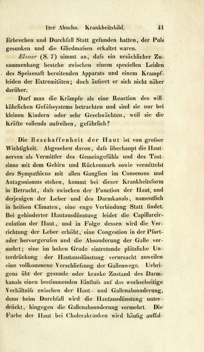 Erbrechen und Durchfall Statt gefunden hatten, der Puls gesunken und die Gliedmafsen erkaltet waren. Eisner (S. 7) nimmt an, dafs ein ursächlicher Zu- sammenhang bestehe zwischen einem speciellen Leiden des Speisesaft bereitenden Apparats und einem Krampf- leiden der Extremitäten; doch äufsert er sich nicht näher darüber. Darf man die Krämpfe als eine Reaction des will- kührlichen Gefäfssystems betrachten und sind sie nur bei kleinen Kindern oder sehr Geschwächten, weil sie die Kräfte vollends aufreiben, gefährlich? Die Beschaffenheit der Haut ist von grofser Wichtigkeit. Abgesehen davon, dafs überhaupt die Haut- nerven als Vermittler des Gemeingefühls und des Tast- sinns mit dem Gehirn und Rückenmark sowie vermittelst des Sympathicus mit allen Ganglien im Consensus und Antagonismus stehen, kommt bei dieser Krankheitsform in Betracht, dafs zwischen der Function der Haut, und derjenigen der Leber und des Darmkanals, namentlich in heifsen Climaten, eine enge Verbindung Statt findet. Bei gehinderter Hautausdünstung leidet die Capillarcir- culation der Haut, und in Folge dessen wird die Ver- richtung der Leber erhöht, eine Congestion in der Pfort- ader hervorgerufen und die Absonderung der Galle ver- mehrt; eine im hohen Grade eintretende plötzliche Un- terdrückung der Hautausdünstung verursacht zuweilen eine vollkommene VerschUefsung der Gallenwege. Uebri- gens übt der gesunde oder kranke Zustand des Darm- kanals einen bestimmenden Einflufs auf das wechselseitige Verhältnifs zwischen der Haut- und Gailenabsonderung, denn beim Durchfall wird die Hautausdünstung unter- drückt, hingegen die Gallenabsonderung vermehrt. Die Farbe der Haut bei Cholerakranken wird häufig aufifal-