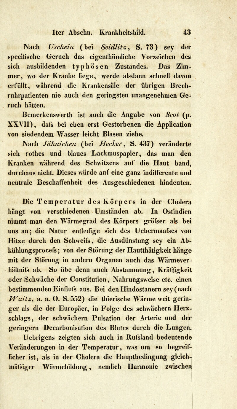 Nach Uschein (bei Seidlitz^ S. 73) sey der specifische Geruch das eigenthümliche Vorzeichen des sich ausbildenden typhösen Zustandes. Das Zim- mer, wo der Kranke liege, werde alsdann schnell davon erfüllt, während die Krankensäle der übrigen Brech- ruhrpatienten nie auch den geringsten unangenehmen Ge- ruch hätten. Bemerkenswerth ist auch die Angabe von Scot (p. XXVII), dafs bei eben erst Gestorbenen die Application von siedendem Wasser leicht Blasen ziehe. Nach Jähnichen (bei Hecher ^ S. 437) veränderte sich rothes und blaues Lackmuspapier, das man den Kranken während des Schwitzens auf die Haut band, durchaus nicht. Dieses würde auf eine ganz indifferente und neutrale Beschaffenheit des Ausgeschiedenen hindeuten. Die Temperatur des Körpers in der Cholera hängt von verschiedenen Umständen ab. In Ostindien nimmt man den Wärmegrad des Körpers gröfser als bei uns an; die Natur entledige sich des Uebermaafses von Hitze durch den Schweifs, die Ausdünstung sey ein Ab- kühlungsprocefs; von der Störung der Hautthätigkeit hänge mit der Störung in andern Organen auch das Wärmever- hältnifs ab. So übe denn auch Abstammung, Kräftigkeit oder Schwäche der Constitution, Nahrungsweise etc. einen bestimmenden Einüufs aus. Bei den Hindostanern sey (nach Waitz^ a. a. O. S. 552) die thierische Wärme weit gerin- ger als die der Europäer, in Folge des schwächern Herz- schlags, der schwächern Pulsation der Arterie und der geringern Decarbonisation des Blutes durch die Lungen. Uebrigens zeigten sich auch in Rufsland bedeutende Veränderungen in der Temperatur, was um so begreif- licher ist, als in der Cholera die Hauptbedingung gleich-j mäfsiger Wärmebildung, nemlich Harmonie zwischei^ (