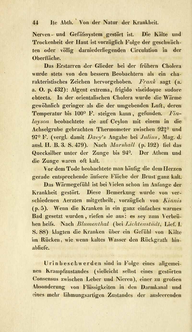 Nerven - und Gefäfssystem gestört ist. Die Kalte und Trockenheit der Haut ist vorzüglich Folge der geschwäch- ten oder völlig darniederliegenden Circulation in der Oberfläche. Das Erstarren der Glieder bei der frühern Cholera wurde stets von den bessern Beobachtern als ein cha- rakteristisches Zeichen hervorgehoben. FranJc sdi^t (a. a. O. p. 432): Algent extrema, frigido viscidoque sudore obtecta. In der orientalischen Cholera wurde die Warme gewöhnlich geringer als die der umgebenden Luft, deren Temperatur bis 100^ F. steigen kann , gefunden. Fin~ layson beobachtete sie auf Ceylon mit einem in die Achselgrube gebrachten Thermometer zwischen 92|0 und 97^ F. (vergl. damit Dapy's Angabe bei Julius, Mag. d. ausl. H. B.3. S. 479). Nach Marsliall (p. 192) fiel das Quecksilber unter der Zunge bis 94^. Der Athem und die Zunge waren oft kalt. Vor dem Tode beobachtete man häufig die dem Herzen gerade entsprechende äufsere Fläche der Brust ganz kalt. Das Wärmegefühl ist bei Vielen schon im Anfange der Krankheit gestört. Diese Bemerkung wurde von ver- schiedenen Aerzten mitgetheilt, vorzüglich von Kinnis (p. 5). Wenn die Kranken in ein ganz einfaches Würmes Bad gesetzt wurden, riefen sie aus: es sey zum Verbrü- hen heifs. Nach Blumentlial (bei Lichtenstädt^ Lief. I. S. 88) klagten die Kranken über ein Gefühl von Kälte im Rücken, wie wenn kaltes Wasser den Rückgrath hin- abliefe. U r i n b e s c h w e r d e n sind in Folge eines allgemei- nen Krampfzustandes (vielleicht selbst eines gestörten Consensus zwischen Leber und Nieren), einer zu grofsen Absonderung von Flüssigkeiten in den Darmkanal und eines mehr lähmungsartigen Zustandes der ausleerenden