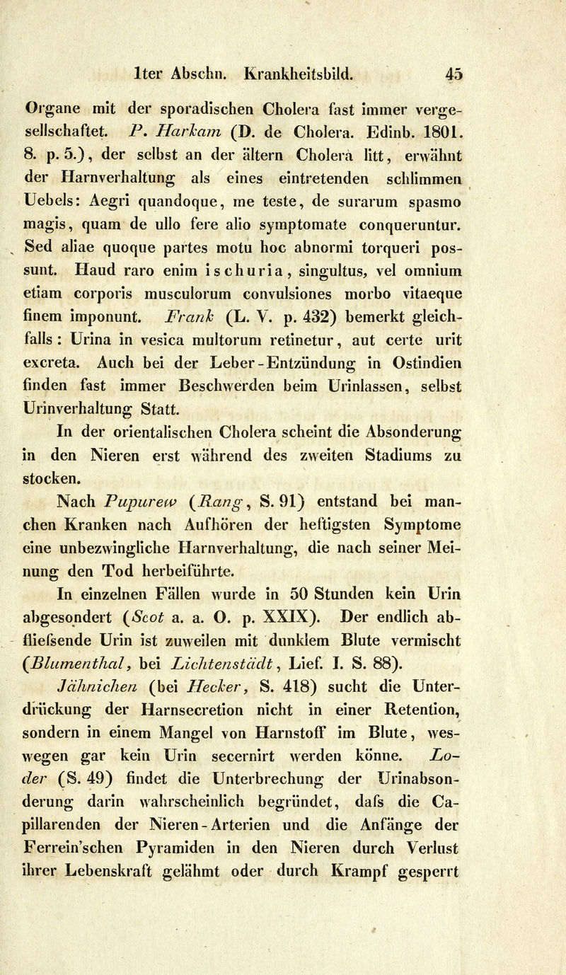 Organe mit der sporadischen Cholera fast immer verge- sellschaftet. P. Harham (D. de Cholera. Edinb. 1801. 8. p. 5.), der selbst an der altern Cholera litt, erwähnt der Harnverhaltung als eines eintretenden schlimmen Uebels: Aegri quandoque, me teste, de surarum spasmo magis, quam de ullo fere alio symptomate conqueruntur. Sed aliae quoque partes motu hoc abnormi torqueri pos- sunt. Haud raro enim ischuria, singultus, vel omnium etiam corporis musculorum convulsiones morbo vitaeque finem imponunt. Franh (L. V. p. 432) bemerkt gleich- falls : Urina in vesica multorum retinetur, aut certe urit excreta. Auch bei der Leber-Entzündung in Ostindien finden fast immer Beschwerden beim ürinlassen, selbst Urinverhaltung Statt. In der orientalischen Cholera scheint die Absonderung in den Nieren erst während des zweiten Stadiums zu stocken. Nach Pupurew {Rang ^ S. 91) entstand bei man- chen Kranken nach Aufhören der heftigsten Symptome eine unbezwingliche Flarnverhaltung, die nach seiner Mei- nung den Tod herbeiführte. In einzelnen Fällen wurde in 50 Stunden kein Urin abgesondert {Scot a. a. O. p. XXIX). Der endlich ab- fliefsende Urin ist zuweilen mit dunklem Blute vermischt (Blumenthalf bei Lichtenstädt ^ Lief I. S. 88). Jähnichen (bei Hecker, S. 418) sucht die Unter- drückung der Harnsecretion nicht in einer Retention, sondern in einem Mangel von Harnstoff im Blute, wes- wegen gar kein Urin secernirt werden könne. Lo- der (S. 49) findet die Unterbrechung der Urinabson- derung darin wahrscheinlich begründet, dafs die Ca- pillarenden der Nieren - Arterien und die Anfänge der Ferrein'schen Pyramiden in den Nieren durch Verlust ihrer Lebenskraft gelähmt oder durch Krampf gesperrt