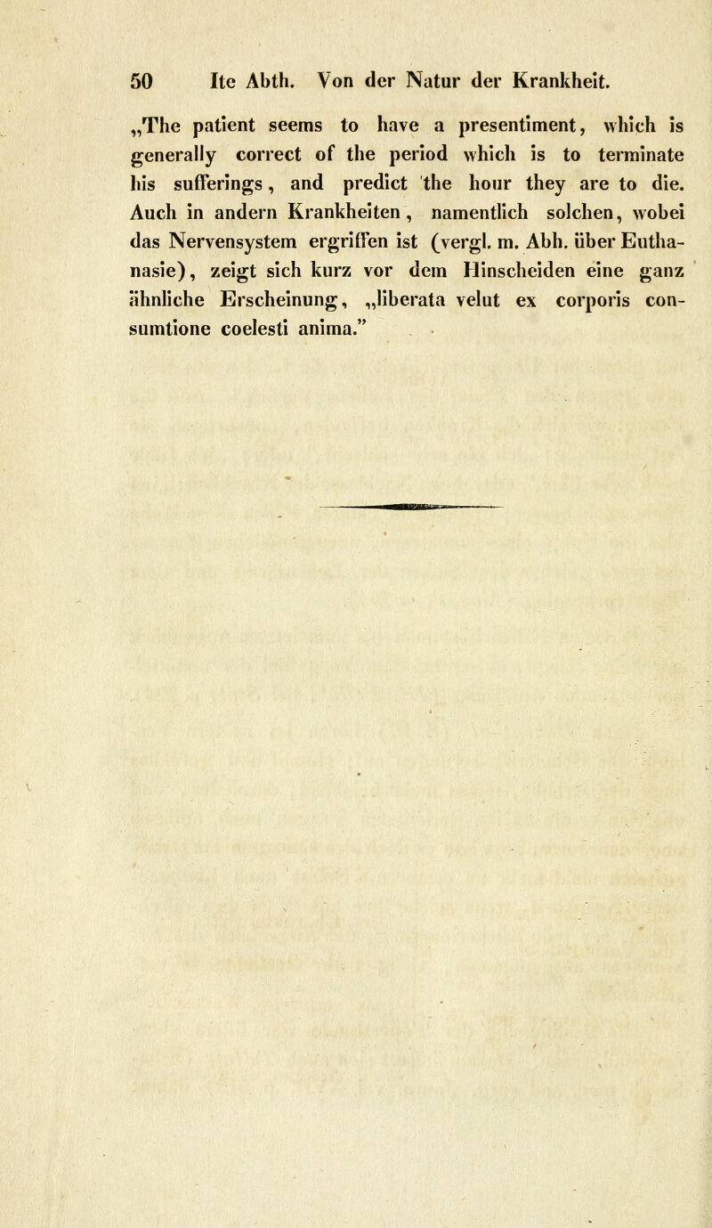 „The patient seems to have a presentiment, which is generally correct of the period which is to terminate his sufferings, and predict the hoiir they are to die. Auch in andern Krankheiten, namentlich solchen, wobei das Nervensystem ergriffen ist (vergl. m. Abb. über Eutha- nasie), zeigt sich kurz vor dem Hinscheiden eine ganz ähnliche Erscheinung, „liberata velut ex corporis con- sumtione coelesti anima.