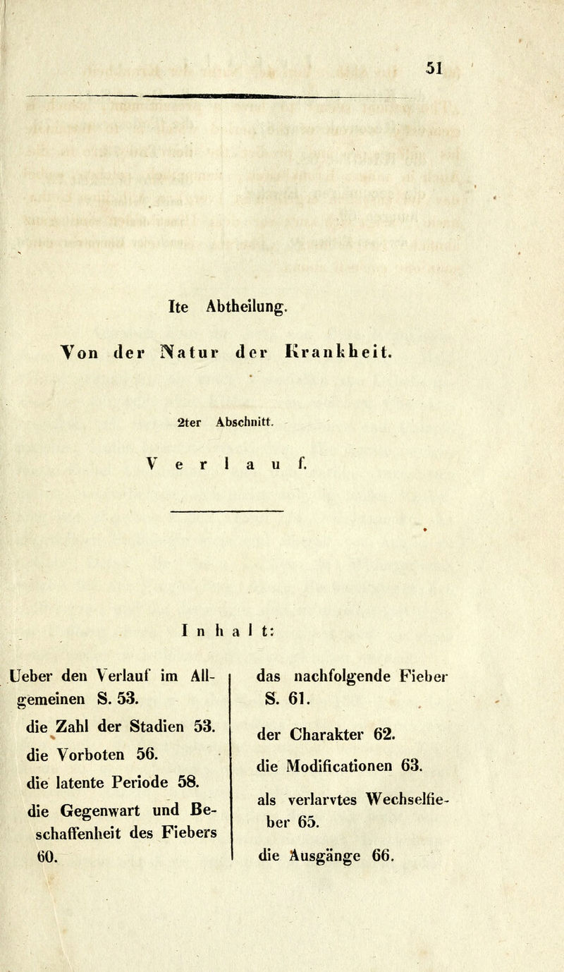Ite Äbtheilung. Yon der Natur der Krankheit. 2ter Abschnitt. Verlauf. Inhalt: lieber den Verlauf im All- gemeinen S. 53. die Zahl der Stadien 53. die Vorboten 56. die latente Periode 58. die Gegenwart und Be- schaffenheit des Fiebers 60. das nachfolgende Fieber S. 61. der Charakter 62. die Modificationen 63. als verlarvtes Wechselfie- ber 65. die Ausgänge 66.