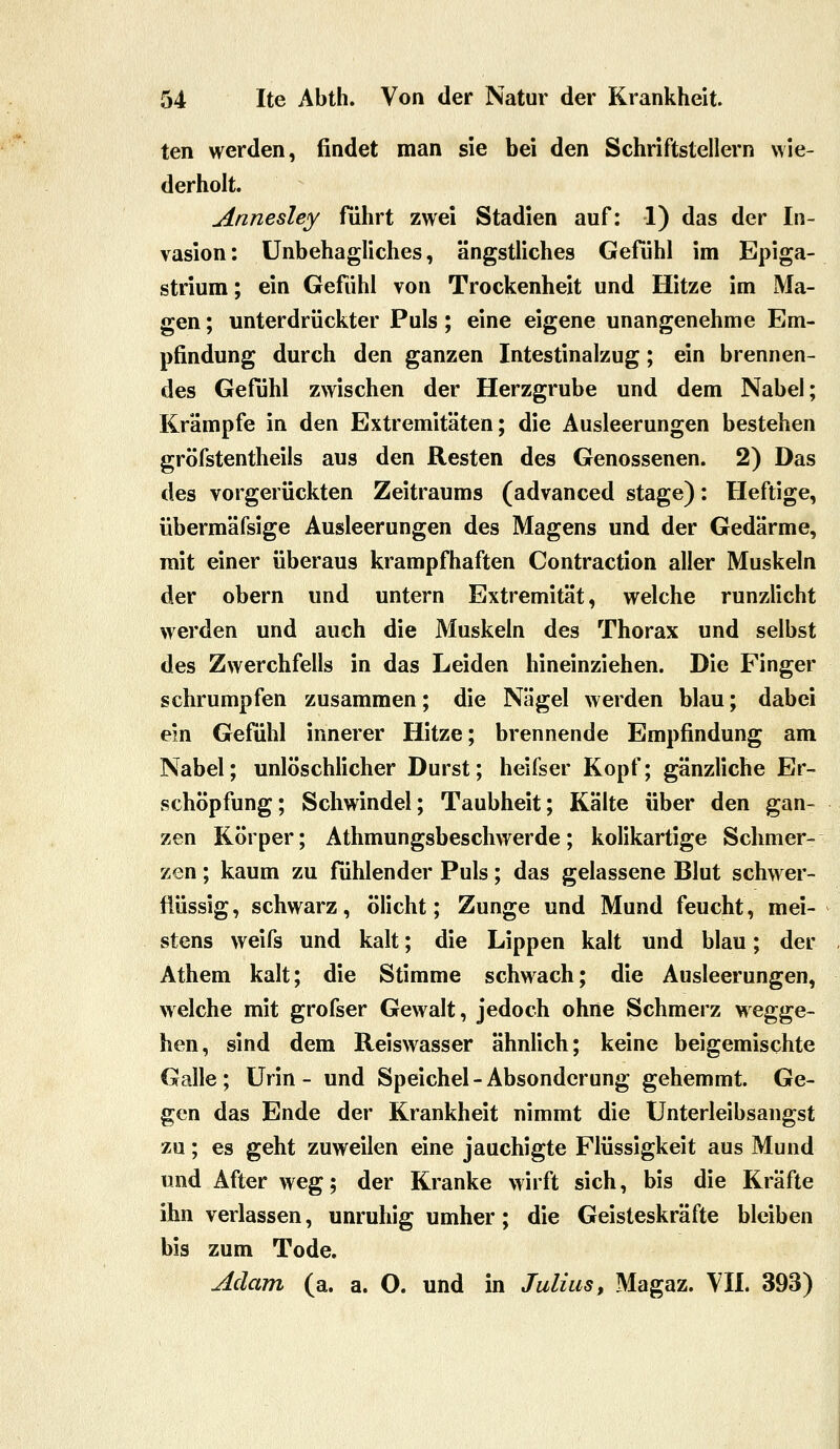 ten werden, findet man sie bei den Schriftstellern wie- derholt. Annesley fuhrt zwei Stadien auf: 1) das der In- vasion: unbehagliches, ängstliches Gefühl im Epiga- strium; ein Gefühl von Trockenheit und Hitze im Ma- gen ; unterdrückter Puls; eine eigene unangenehme Em- pfindung durch den ganzen Intestinalzug; ein brennen- des Gefühl zwischen der Herzgrube und dem Nabel; Krämpfe in den Extremitäten; die Ausleerungen bestehen gröfstentheils aus den Resten des Genossenen. 2) Das des vorgerückten Zeitraums (advanced stage): Heftige, übermäfsige Ausleerungen des Magens und der Gedärme, mit einer überaus krampfhaften Contraction aller Muskeln der obern und untern Extremität, welche runzlicht werden und auch die Muskeln des Thorax und selbst des Zwerchfells in das Leiden hineinziehen. Die Finger schrumpfen zusammen; die Nägel werden blau; dabei ein Gefühl innerer Hitze; brennende Empfindung am Nabel; unlöschlicher Durst; heifser Kopf; gänzliche Er- schöpfung; Schwindel; Taubheit; Kälte über den gan- zen Körper; Athmungsbeschwerde; kolikartige Schmer- zen ; kaum zu fühlender Puls; das gelassene Blut schwer- flüssig, schwarz, ölicht; Zunge und Mund feucht, mei- stens weifs und kalt; die Lippen kalt und blau; der Athem kalt; die Stimme schwach; die Ausleerungen, welche mit grofser Gewalt, jedoch ohne Schmerz wegge- hen, sind dem Reiswasser ähnlich; keine beigemischte Galle ; Urin - und Speichel - Absonderung gehemmt. Ge- gen das Ende der Krankheit nimmt die Unterleibsangst zu; es geht zuweilen eine jauchigte Flüssigkeit aus Mund und After weg; der Kranke wirft sich, bis die Kräfte ihn verlassen, unruhig umher; die Geisteskräfte bleiben bis zum Tode. Adam (a. a. O. und in Julius, Magaz. VIL 393)