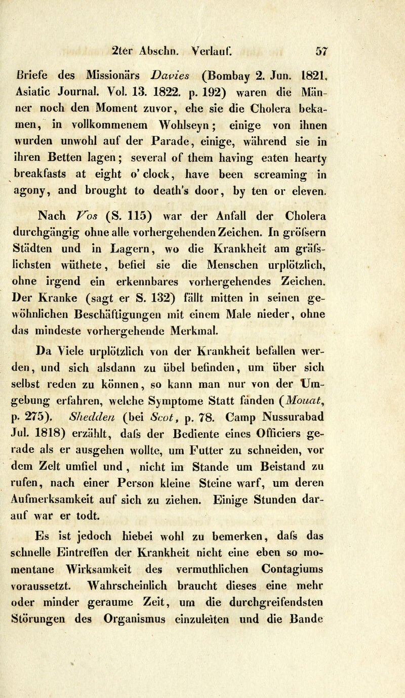 Briefe des Missionärs Dapies (Bombay 2. Jun. 1821, Asiatic Journal. Vol. 13. 1822. p. 192) waren die Män- ner noch den Moment zuvor, ehe sie die Cholera beka- men, in vollkommenem Wohlseyn; einige von ihnen v*^urden unwohl auf der Parade, einige, während sie in ihren Betten lagen; several of them having eaten hearty breakfasts at eight o* clock, have been screaming in agony, and brought to death's door, by ten or eleven. Nach F'os (S. 115) war der Anfall der Cholera durchgängig ohne alle vorhergehenden Zeichen, In gröfsern Städten und in Lagern, wo die Krankheit am gräfs- lichsten wüthete, befiel sie die Menschen urplötzlich, ohne irgend ein erkennbares vorhergehendes Zeichen. Der Kranke (sagt er S. 132) fällt mitten in seinen ge- wöhnlichen Beschäftigungen mit einem Male nieder, ohne das mindeste vorhergehende Merkmal. Da Viele urplötzlich von der Krankheit befallen wer- den, und sich alsdann zu übel befinden, um über sich selbst reden zu können, so kann man nur von der Um-- gebung erfahren, welche Symptome Statt fänden (^Mouat^ p. 275). Shedden (bei Scot, p. 78. Camp Nussurabad Jul. 1818) erzähh, dafs der Bediente eines Officiers ge- rade als er ausgehen wollte, um Futter zu schneiden, vor dem Zelt umfiel und , nicht im Stande um Beistand zu rufen, nach einer Person kleine Steine warf, um deren Aufmerksamkeit auf sich zu ziehen. Einige Stunden dar- auf war er todt. Es ist jedoch hiebei wohl zu bemerken, dafs das schnelle Eintreffen der Krankheit nicht eine eben so mo- mentane Wirksamkeit des vermuthlichen Contagiums voraussetzt. Wahrscheinlich braucht dieses eine mehr oder minder geraume Zeit, um die durchgreifendsten Störungen des Organismus einzuleiten und die Bande