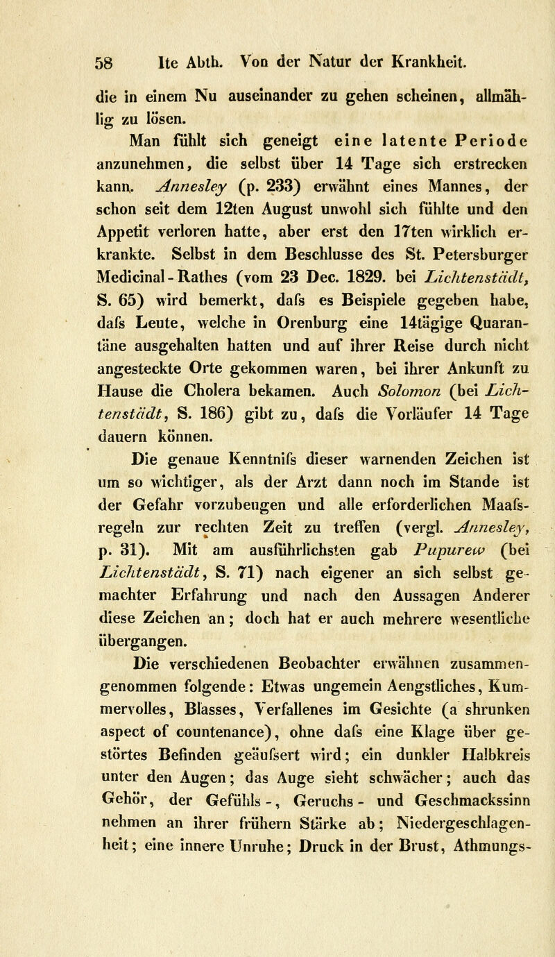 die in einem Nu auseinander zu gehen scheinen, allrnah- li«: zu lösen. Man fühlt sich geneigt eine latente Periode anzunehmen, die selbst über 14 Tage sich erstrecken kann. Annesley (p. 233) envähnt eines Mannes, der schon seit dem 12ten August unwohl sich fühlte und den Appetit verloren hatte, aber erst den ITten wirklich er- krankte. Selbst in dem Beschlüsse des St. Petersburger Medicinal - Rathes (vom 23 Dec. 1829. bei Lichtenstädt, S. 65) wird bemerkt, dafs es Beispiele gegeben habe, dafs Leute, welche in Orenburg eine 14tägige Quaran- täne ausgehalten hatten und auf ihrer Reise durch nicht angesteckte Orte gekommen waren, bei ihrer Ankunft zu Hause die Cholera bekamen. Auch Solomon (bei Lich- tenstädt^ S. 186) gibt zu, dafs die Vorläufer 14 Tage dauern können. Die genaue Kenntnifs dieser warnenden Zeichen ist um so wichtiger, als der Arzt dann noch im Stande ist der Gefahr vorzubeugen und alle erforderlichen Maafs- regeln zur rechten Zeit zu treffen (vergl. Annesleyy p. 31). Mit am ausführlichsten gab Pupurew (bei LicJitenstädt, S. 71) nach eigener an sich selbst ge- machter Erfahrung und nach den Aussagen Anderer diese Zeichen an; doch hat er auch mehrere wesentliche Übergangen. Die verschiedenen Beobachter erwähnen zusammen- genommen folgende: Etwas ungemein Aengstliches, Kum- mervolles, Blasses, Verfallenes im Gesichte (a shrunken aspect of countenance), ohne dafs eine Klage über ge- störtes Befinden geäufsert wird; ein dunkler Halbkreis unter den Augen; das Auge sieht schwächer; auch das Gehör, der Gefühls-, Geruchs- und Geschmackssinn nehmen an ihrer frühern Stärke ab; Niedergeschlagen- heit; eine innere Unruhe; Druck in der Brust, Athmungs-