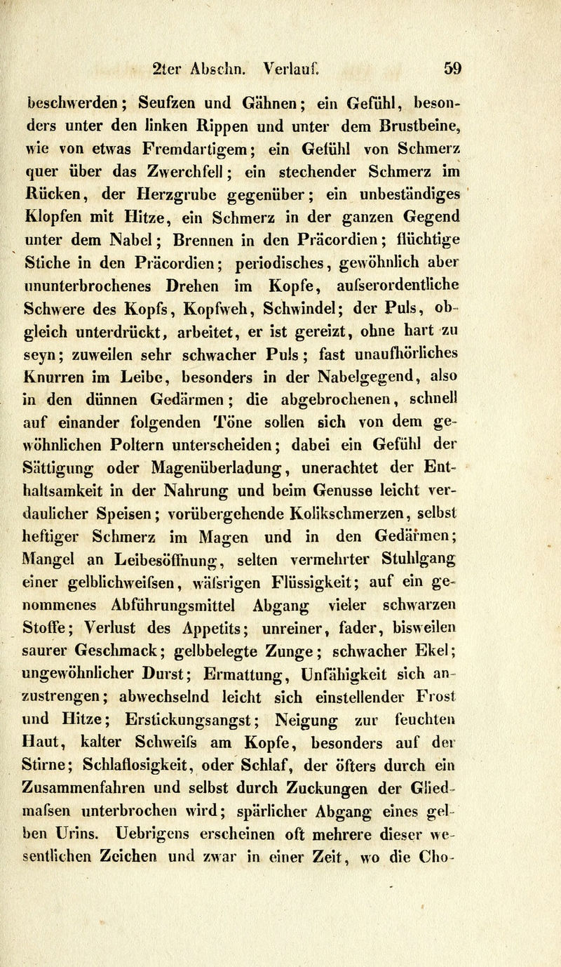 beschwerden; Seufzen und Gähnen; ein Gefühl, beson- ders unter den linken Rippen und unter dem Brustbeine, wie von etwas Fremdartigem; ein Gefühl von Schmerz quer über das Zwerchfell; ein stechender Schmerz im Rücken, der Herzgrube gegenüber; ein unbeständiges Klopfen mit Hitze, ein Schmerz in der ganzen Gegend unter dem Nabel; Brennen in den Präcordien; flüchtige Stiche in den Präcordien; periodisches, gewöhnlich aber ununterbrochenes Drehen im Kopfe, aufserordentliche Schwere des Kopfs, Kopfweh, Schwindel; der Puls, ob- gleich unterdrückt, arbeitet, er ist gereizt, ohne hart zu seyn; zuweilen sehr schwacher Puls; fast unaufliörliches Knurren im Leibe, besonders in der Nabelgegend, also in den dünnen Gedärmen; die abgebrochenen, schnell auf einander folgenden Töne sollen sich von dem ge- wöhnlichen Poltern unterscheiden; dabei ein Gefühl der Sättigung oder Magenüberladung, unerachtet der Ent- haltsamkeit in der Nahrung und beim Genüsse leicht ver- daulicher Speisen; vorübergehende Kolikschmerzen, selbst heftiger Schmerz im Magen und in den Gedärmen; Mangel an Leibesöflfnung, selten vermehrter Stuhlgang einer gelblichweifsen, wäfsrigen Flüssigkeit; auf ein ge« nommenes Abführungsmittel Abgang vieler schwarzen Stoffe; Verlust des Appetits; unreiner, fader, bisweilen saurer Geschmack; gelbbelegte Zunge; schwacher Ekel; ungewöhnlicher Durst; Ermattung, Unfähigkeit sich an- zustrengen; abwechselnd leicht sich einstellender Frost und Hitze; Erstickungsangst; Neigung zur feuchten Haut, kalter Schweifs am Kopfe, besonders auf der Stirne; Schlaflosigkeit, oder Schlaf, der öfters durch ein Zusammenfahren und selbst durch Zuckungen der Glied- mafsen unterbrochen wird; spärlicher Abgang eines gel- ben Urins, üebrigens erscheinen oft mehrere dieser we- sentlichen Zeichen und zwar in einer Zeit, wo die Cho-