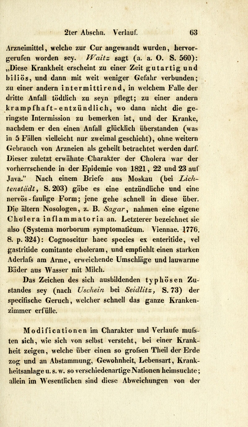 Arzneimittel, welche zur Cur angewandt wurden, hervor- gerufen worden sey. TVaitz sagt (a. a. O. S. 560): „Diese Krankheit erscheint zu einer Zeit gutartig und biliös, und dann mit weit weniger Gefahr verbunden; zu einer andern intermittirend, in welchem Falle der dritte Anfall tödtlich zu seyn pflegt; zu einer andern krampfhaft-entzündlich, wo dann nicht die ge- ringste Intermission zu bemerken ist, und der Kranke, nachdem er den einen Anfall glücklich überstanden (was in 5 Fällen vielleicht nur zweimal geschieht), ohne weitern Gebrauch von Arzneien als geheilt betrachtet werden darf. Dieser zuletzt erwähnte Charakter der Cholera war der vorherrschende in der Epidemie von 1821, 22 und 23 auf Java. Nach einem Briefe aus Moskau (bei Licli- tenstädt, S. 203) gäbe es eine entzündüche und eine nervös - faulige Form; jene gehe schnell in diese über. Die altern Nosologen, z. B. Sagar^ nahmen eine eigene Cholera i n f 1 a m m a t o r i a an. Letzterer bezeichnet sie also (Systema morborum symptomaticum. Viennae. 1776. 8. p. 324): Cognoscitur haec species ex enteritide, vel gastritide comitante choleram, und empfiehlt einen starken Aderlafs am Arme, erweichende Umschläge und lauwarme Bäder aus Wasser mit Milch. Das Zeichen des sich ausbildenden typhösen Zu- standes sey (nach Uscliein bei Seidlitz, S. 73) der specifische Geruch, welcher schnell das ganze Kranken- zimmer erfülle. Modificationen im Charakter und Verlaufe mufs- ten sich, wie sich von selbst versteht, bei einer Krank- heit zeigen, welche über einen so grofsen Theil der Erde zog und an Abstammung, Gewohnheit, Lebensart, Krank- heitsanlage u. s. w. so verschiedenartige Nationen heimsuchte; allein im Wesentlichen sind diese Abweichungen von der