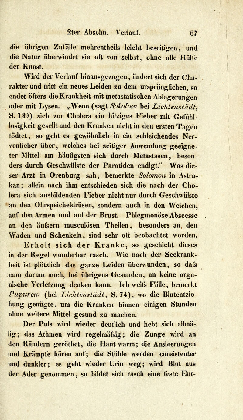 die übrigen Zufalle mehrentheils leicht beseitigen, und die Natur überwindet sie oft von selbst, ohne alle Hülfe der Kunst. Wird der Verlauf hinausgezogen, ändert sich der Cha- rakter und tritt ein neues Leiden zu dem ursprünglichen, so endet öfters die Krankheit mit metastatischen Ablagerungen oder mit Lysen. „Wenn (sagt Sokolow bei LicJitenstädt^ S. 139) sich zur Cholera ein hitziges Fieber mit Gefühl- losigkeit gesellt und den Kranken nicht in den ersten Tagen tödtet, so geht es gewöhnlich in ein schleichendes Ner- venfieber über, welches bei zeitiger Anwendung geeigne- ter Mittel am häufigsten sich durch Metastasen, beson- ders durch Geschvmlste der Parotiden endigt. Was die- ser Arzt in Orenburg sah, bemerkte Solomon in Astra- kan; allein nach ihm entschieden sich die nach der Cho- lera sich ausbildenden Fieber nicht nur durch Geschwülste an den Ohrspeicheldrüsen, sondern auch in den Weichen, auf den Armen und auf der Brust. Phlegmonöse Abscesse an den äufsern musculösen Theilen, besonders an, den Waden und Schenkeln, sind sehr oft beobachtet worden. Erholt sich der Kranke, so geschieht dieses in der Regel wunderbar rasch. Wie nach der Seekrank- heit ist plötzlich das ganze Leiden überwunden, so dafs man darum auch, bei übrigens Gesunden, an keine orga- nische Verletzung denken kann. Ich weifs Fälle, bemerkt Pupurew (bei Lichtenstädt ^ S. 74), wo die Blutentzie- hung genügte, um die Kranken binnen einigen Stunden ohne weitere Mittel gesund zu machen. Der Puls wird wieder deutlich und hebt sich allmä- Hg; das Athmen wird regelmäfsig; die Zunge wird an den Rändern geröthet, die Haut warm; die Ausleerungen und Krämpfe hören auf; die Stühle werden consistenter und dunkler; es geht wieder Urin weg; wird Blut aus der Ader genommen, so bildet sich rasch eine feste Ent-