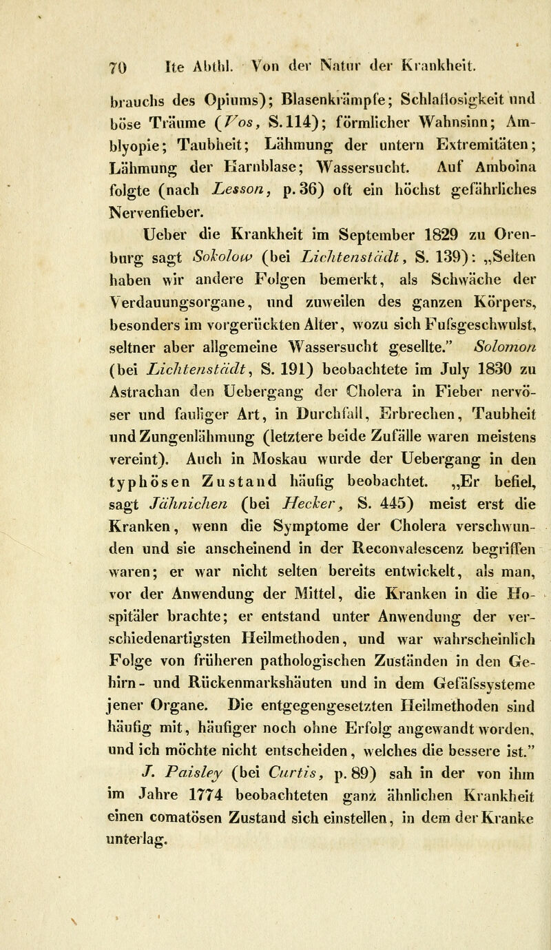 brauchs des Opiums); Blasenkrämpfe; Schlaüosigkeit nnd böse Träume (/^os, S.114); förmlicher Wahnsinn; Am- blyopie; Taubheit; Lähmung der untern Extremitäten; Lähmung der Harnblase; Wassersucht. Auf Amboina folgte (nach Lesson, p. 36) oft ein höchst gefährliches Nervenfieber. Ueber die Krankheit im September 1829 zu Oren- burg sagt Sololow (bei Lichtenstädt y S. 139): „Selten haben wir andere Folgen bemerkt, als Schwäche der Verdauungsorgane, und zuweilen des ganzen Körpers, besonders im vorgerückten Alter, wozu sich Fufsgeschwulst, seltner aber allgemeine Wassersucht gesellte. Solomon (bei Licliteristädt^ S. 191) beobachtete im July 1830 zu Astrachan den Uebergang der Cholera in Fieber nervö- ser und fauliger Art, in Durchfall, Erbrechen, Taubheit und Zungenlähmung (letztere beide Zufälle waren meistens vereint). Auch in Moskau wurde der Uebergang in den typhösen Zustand häufig beobachtet. „Er befiel, sagt Jäliniclien (bei Hecker, S. 445) meist erst die Kranken, wenn die Symptome der Cholera verschwun- den und sie anscheinend in der Reconvalescenz begriffen waren; er war nicht selten bereits entwickelt, als man, vor der Anwendung der Mittel, die Kranken in die Ho- spitäler brachte; er entstand unter Anwendung der ver- schiedenartigsten Heilmethoden, und war wahrscheinlich Folge von früheren pathologischen Zuständen in den Ge- hirn- und Rückenmarkshäuten und in dem Gefäfssysteme jener Organe. Die entgegengesetzten Heilmethoden sind häufig mit, häufiger noch ohne Erfolg angewandt worden, und ich möchte nicht entscheiden, welches die bessere ist. J. Paisley (bei Curtis, p. 89) sah in der von ihm im Jahre 1774 beobachteten ganz ähnlichen Krankheit einen comatösen Zustand sich einstellen, in dem der Kranke unterlag.