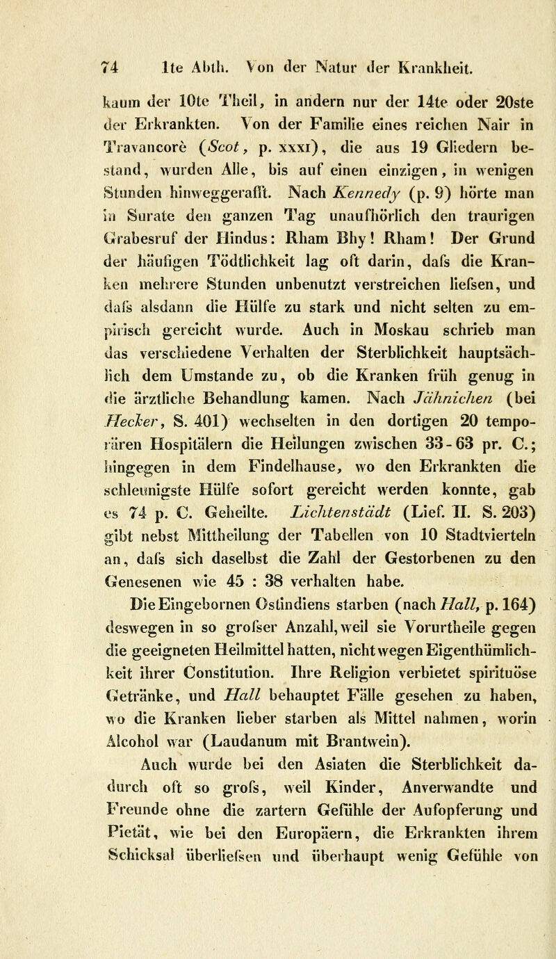 kaum der lOte Theil, in andern nur der 14te oder 20ste der Erkrankten. Von der Familie eines reichen Nair in Travancore (^Scot, p. xxxi), die aus 19 Gliedern be- stand, wurden Alle, bis auf einen einzigen, in wenigen Stunden hinweggerafil. Nach Kennedy (p. 9) hörte man in Surate den ganzen Tag unaufhörlich den traurigen Grabesruf der Hindus: Rham Bhy ! Rham ! Der Grund der häufigen Tödtlichkeit lag oft darin, dafs die Kran- ken mehrere Stunden unbenutzt verstreichen liefsen, und dafs alsdann die Hülfe zu stark und nicht selten zu em- pirisch gereicht wurde. Auch in Moskau schrieb man das verschiedene Verhalten der Sterblichkeit hauptsäch- lich dem Umstände zu, ob die Kranken früh genug in die ärztliche Behandlung kamen. Nach Jähnichen (bei Hecker, S. 401) wechselten in den dortigen 20 tempo- rären Hospitälern die Heilungen zwischen 33-63 pr. C; hingegen in dem Findelhause, wo den Erkrankten die schleimigste Hülfe sofort gereicht werden konnte, gab es 74 p. C. Geheilte. Liclitenstädt (Lief. IL S. 203) gibt nebst Mittheilung der Tabellen von 10 Stadtvierteln an, dafs sich daselbst die Zahl der Gestorbenen zu den Genesenen wie 45 : 38 verhalten habe. DieEingebornen Ostindiens starben (nach//a/Z, p. 164) deswegen in so grofser Anzahl, weil sie Vorurtheile gegen die geeigneten Heilmittel hatten, nicht wegen Eigenthümlich- keit ihrer Constitution. Ihre Religion verbietet spirituöse Getränke, und Hall behauptet Fälle gesehen zu haben, wo die Kranken lieber starben als Mittel nahmen, worin Älcohol war (Laudanum mit Brantwein). Auch wurde bei den Asiaten die Sterblichkeit da- durch oft so grofs, weil Kinder, Anverwandte und Freunde ohne die zartern Gefühle der Aufopferung und Pietät, wie bei den Europäern, die Erkrankten ihrem Schicksal überÜefsen und überhaupt wenig Gefühle von