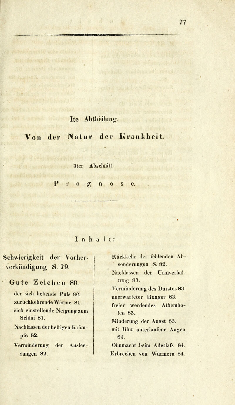 Ite Abtheilung. Yon der IVatur der Krankheit. 3ter Abschnitt r o «: n o s e. Inhalt: Schwierigkeit der Vorher- Verkündigung S. 79. Gute Zeichen 80. der sicii liebende Puls 80. zurückkehiendeWärme 81. sich einstellende Neigung zum Schlaf 8]. Nachlassen der heftigen Krum- pfe 82, Verminderung der Auslee- tungen 82. Rückkehr der fehlenden Ab- sonderungen S. 82. INacIiIassen der ürinverhal- tung 83. Verminderung des Durstes 83. unerwarteter Hunger 83. freier werdendes Athemho- len 83. Mitiderung der Äugst 83. mit Blut unterlaufene Augen 84. Ohnmacht beim Aderlafs 84. Erbrechen von Würmern 84.