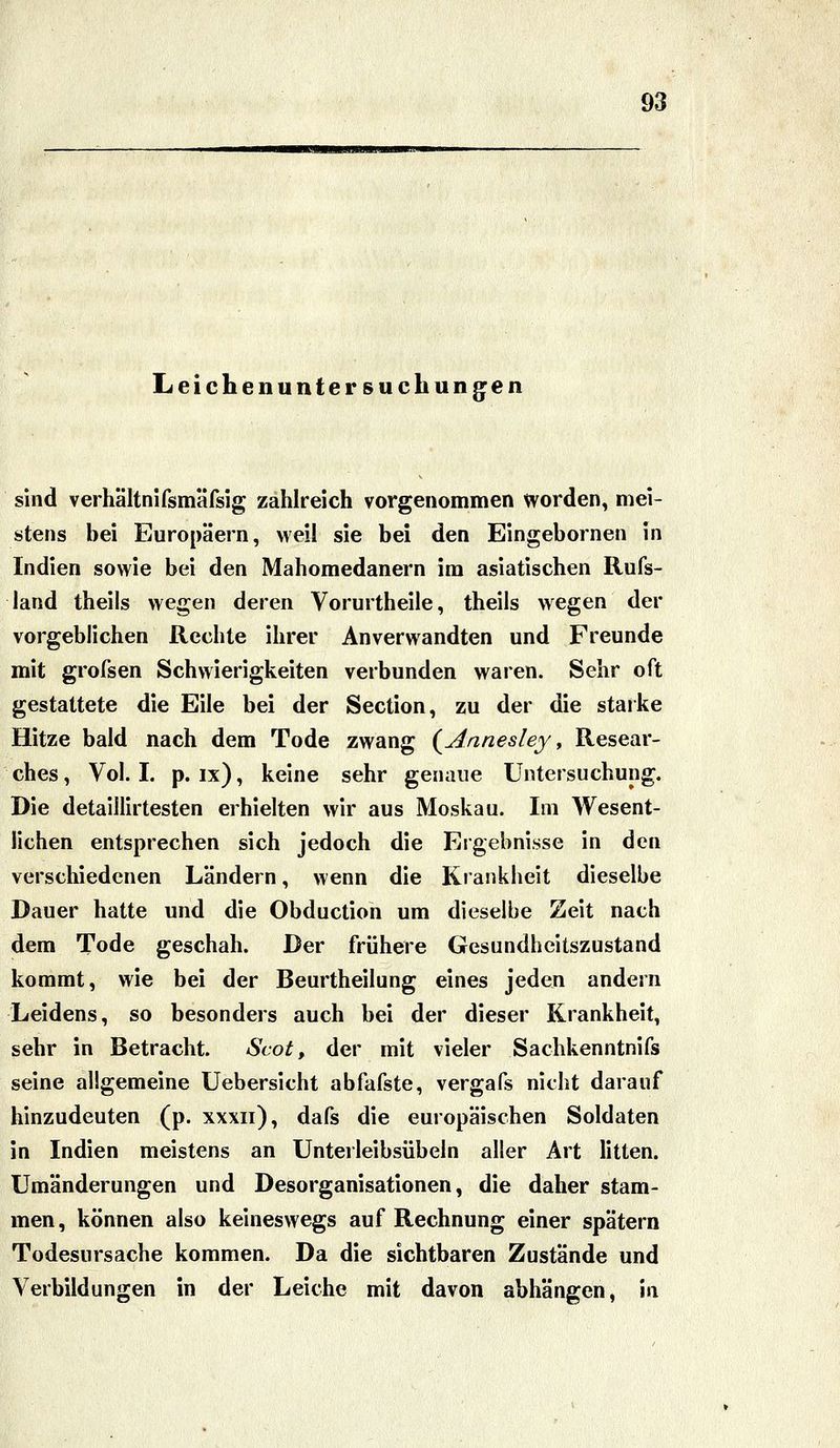 Leichenuntersuchungen sind verhältnifsmäfsig zahlreich vorgenommen worden, mei- stens bei Europäern, weil sie bei den Eingebornen in Indien sowie bei den Mahomedanern im asiatischen Rufs- land theils wegen deren Vorurtheile, theils wegen der vorgeblichen Rechte ihrer Anverwandten und Freunde mit grofsen Schwierigkeiten verbunden waren. Sehr oft gestattete die Eile bei der Section, zu der die starke Hitze bald nach dem Tode zwang {Annesley, Resear- ches. Vol. I. p. ix), keine sehr genaue Untersuchung. Die detaillirtesten erhielten wir aus Moskau. Im Wesent- lichen entsprechen sich jedoch die Ergebnisse in den verschiedenen Ländern, wenn die Krankheit dieselbe Dauer hatte und die Obduction um dieselbe Zeit nach dem Tode geschah. Der frühere Gesundheitszustand kommt, wie bei der Beurtheilung eines jeden andern Leidens, so besonders auch bei der dieser Krankheit, sehr in Betracht. Scot, der mit vieler Sachkenntnifs seine allgemeine Uebersicht abfafste, vergafs nicht darauf hinzudeuten (p. xxxii), dafs die europäischen Soldaten in Indien meistens an Unterleibsübeln aller Art litten. Umänderungen und Desorganisationen, die daher stam- men, können also keineswegs auf Rechnung einer spätem Todesursache kommen. Da die sichtbaren Zustände und Verbildungen in der Leiche mit davon abhängen, in