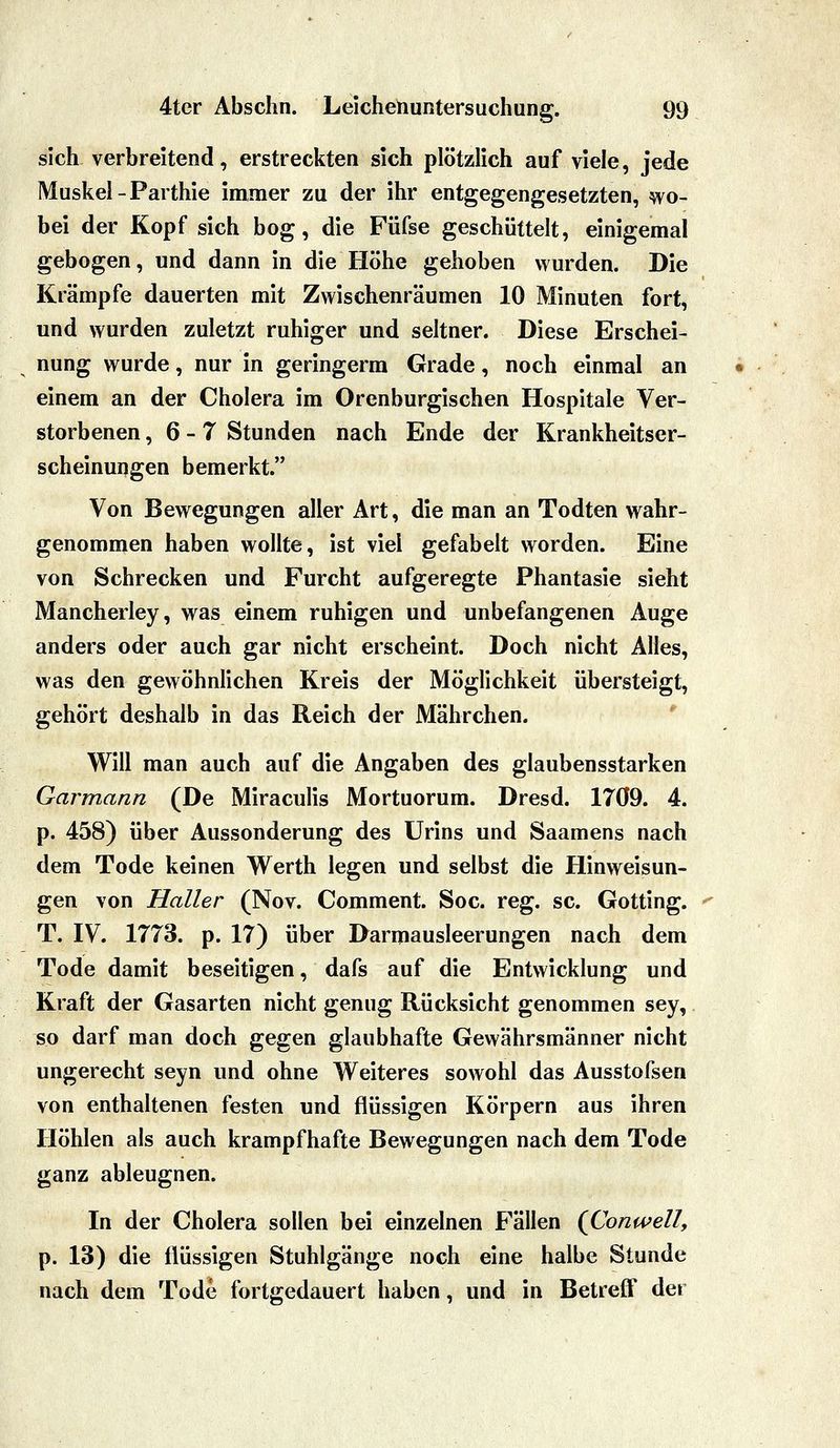 sich verbreitend, erstreckten sich plötzlich auf viele, jede Muskel-Parthie immer zu der ihr entgegengesetzten, wo- bei der Kopf sich bog, die Füfse geschüttelt, einigemal gebogen, und dann in die Höhe gehoben wurden. Die Krämpfe dauerten mit Zwischenräumen 10 Minuten fort, und wurden zuletzt ruhiger und seltner. Diese Erschei- nung wurde, nur in geringerm Grade, noch einmal an einem an der Cholera im Orenburgischen Hospitale Ver- storbenen ,6-7 Stunden nach Ende der Krankheitser- scheinungen bemerkt. Von Bewegungen aller Art, die man an Todten wahr- genommen haben wollte, ist viel gefabelt worden. Eine von Schrecken und Furcht aufgeregte Phantasie sieht Mancherley, was einem ruhigen und unbefangenen Auge anders oder auch gar nicht erscheint. Doch nicht Alles, was den gewöhnlichen Kreis der Möglichkeit übersteigt, gehört deshalb in das Reich der Mährchen. ' Will man auch auf die Angaben des glaubensstarken Garmann (De Miraculis Mortuorum. Dresd. 1709. 4. p. 458) über Aussonderung des Urins und Saamens nach dem Tode keinen Werth legen und selbst die Hinweisun- gen von Haller (Nov. Comment. Soc. reg. sc. Gotting. T. IV. 1773. p. 17) über Darmausleerungen nach dem Tode damit beseitigen, dafs auf die Entwicklung und Kraft der Gasarten nicht genug Rücksicht genommen sey, so darf man doch gegen glaubhafte Gewährsmänner nicht ungerecht seyn und ohne Weiteres sowohl das Ausstofsen von enthaltenen festen und flüssigen Körpern aus ihren Höhlen als auch krampfhafte Bewegungen nach dem Tode ganz ableugnen. In der Cholera sollen bei einzelnen Fällen {Conwell, p. 13) die flüssigen Stuhlgänge noch eine halbe Stunde nach dem Tode fortgedauert haben, und in Betreff der