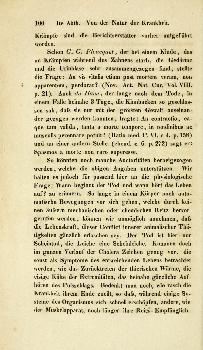Krämpfe sind die Berichtserstatter vorher aufgeführt worden. Schon G. G, Ploacquet, der bei einem Kinde, das an Krämpfen während des Zahnens starb, die Gedärme und die ürinblase sehr zusammengezogen fand, stellte die Frage: An vis vitalis etiam post mortem veram, non apparentem, perdurat ? (Nov. Act. Nat. Cur. Vol. VIII. p. 21). Auch de Haen^ der lange nach dem Tode, in einem Falle beinahe 3 Tage, die Kinnbacken so geschlos- sen sah, dafs sie nur mit der gröfsten Gewalt auseinan- der gezogen werden konnten, fragte: An contractio, ea- que tam valida, tanta a morte tempore, in tendinibus ac musculis perennare potuit? (Ratio med. P. VI. c.4. p. 158) und an einer andern Stelle (ebend. c. 6. p. 272) sagt er: Spasmos a morte non raro superesse. So könnten noch manche Auctoritäten herbeigezogen werden, welche die obigen Angaben unterstützen. Wir halten es jedoch für passend hier an die physiologische Frage: Wann beginnt der Tod und wann hört das Leben auf? zu erinnern. So lange in einem Körper noch auto- matische Bewegungen vor sich gehen, welche durch kei- nen äufsern mechanischen oder chemischen Reitz hervor- gerufen werden, können wir unmöglich annehmen, dafs die Lebenskraft, dieser Conflict innerer animalischer Thä- tigkeiten gänzlich erloschen sey. Der Tod ist hier nur Scheintod, die Leiche eine Scheinleiche. Kommen doch im ganzen Verlauf der Cholera Zeichen genug vor, die sonst als Symptome des entweichenden Lebens betrachtet werden, wie das Zurücktreten der thierischen Wärme, die eisige Kälte der Extremitäten, das beinahe gänzliche Auf- hören des Pulsschlags. Bedenkt man noch, wie rasch die Krankheit ihrem Ende zueilt, so dafs, während einige Sy- steme des Organismus sich schnell erschöpfen, andere, wie der Muskelapparat, noch länger ihre Reitz - Empfänglich-