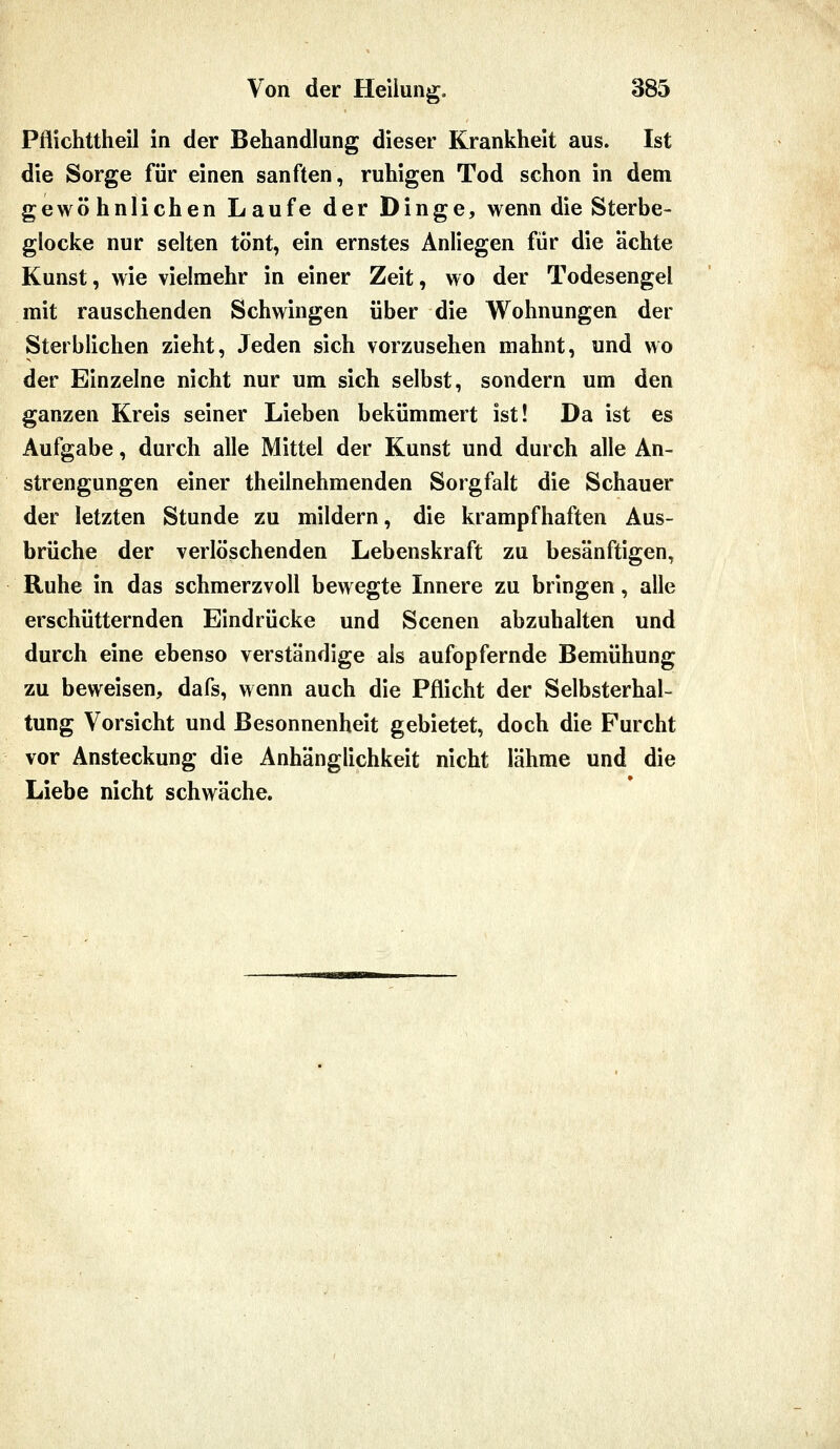 Pflichttheil in der Behandlung dieser Krankheit aus. Ist die Sorge für einen sanften, ruhigen Tod schon in dem gewöhnlichen Laufe der Dinge, wenn die Sterbe- glocke nur selten tönt, ein ernstes Anliegen für die ächte Kunst, wie vielmehr in einer Zeit, wo der Todesengel mit rauschenden Schwingen über die Wohnungen der Sterblichen zieht, Jeden sich vorzusehen mahnt, und wo der Einzelne nicht nur um sich selbst, sondern um den ganzen Kreis seiner Lieben bekümmert ist! Da ist es Aufgabe, durch alle Mittel der Kunst und durch alle An- strengungen einer theilnehmenden Sorgfalt die Schauer der letzten Stunde zu mildern, die krampfhaften Aus- brüche der verlöschenden Lebenskraft zu besänftigen, Ruhe in das schmerzvoll bewegte Innere zu bringen, alle erschütternden Eindrücke und Scenen abzuhalten und durch eine ebenso verständige als aufopfernde Bemühung zu beweisen, dafs, wenn auch die Pflicht der Selbsterhal- tung Vorsicht und Besonnenheit gebietet, doch die Furcht vor Ansteckung die Anhänglichkeit nicht lähme und die Liebe nicht schwäche.