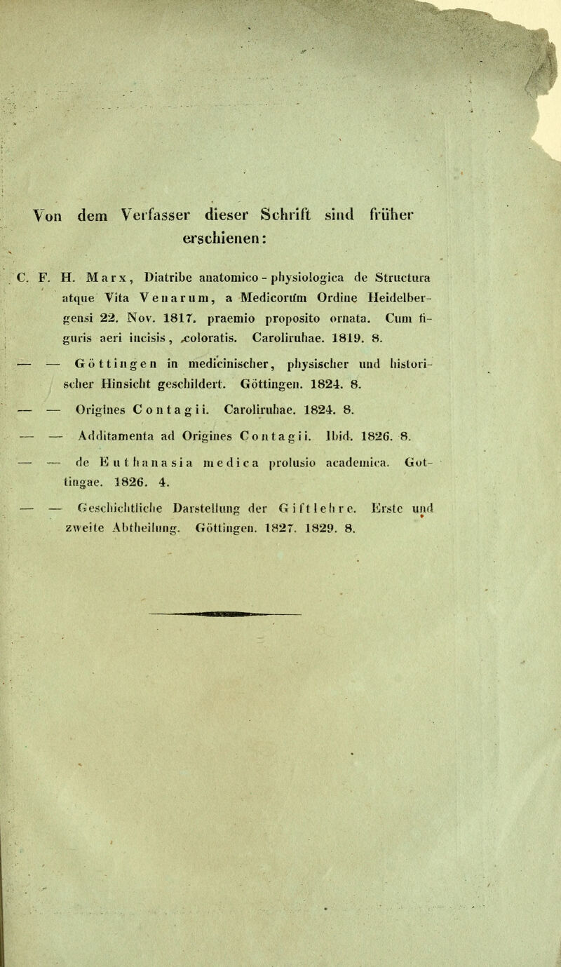 \on dem Verfasser dieser Schrift sind früher erschienen: C. F. H. Marx, Diatribe anatomico - physiologica de Structura atque Vita Veiiarum, a Medicorifm Ordiiie Heidelber- gensi 22. Nov. 1817. praemio proposito ornata. Cum ü- guris aeii iiicisis, xoloratis. Caroliiuliae. 1819. 8. — — Göttijigen in mediciiiischer, physischer und histori- scher Hinsicht geschildert. Göttingen. 1824. 8. — — Origlnes C o n t a g i i. Caroliruhae. 1824. 8. — — Additamenta ad Origines Contagii. Ibid. 1826. 8. — — de Eutlianasia medica prolusio acadeniica. Gut- tingae. 1826. 4. — — Geschichtliche Darstellung der Gift lehre. Erste und zweite Abtheiinng. Göttingen. 1827. 1829. 8.