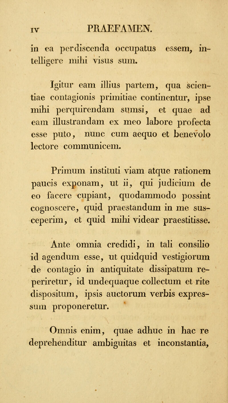 in oa percllscenda occupatus essem, in- telligcrc iiiilii visiis sum. Igitur eam illius partem, qua scien- tiae contagionis primitiae continentur, ipse mihi perquirendam sumsi, et quae ad eam illustrandam ex meo labore profecta esse puto, nunc cum aequo et benevolo lectore communicem. Primum instituti viam atque rationem paucis exponam, ut ii, qui judicium de eo facere cupiant, quodammodo possint cognoscere, quid praestandum in me sus- ceperim, et quid mihi videar praestitisse. Ante omnia credidi, in tah consiKo id agendum esse, ut quidquid vestigiorum de contagio in antiquitate dissipatum re- periretur, id undequaque collectum et rite dispositum, ipsis auctorum verbis expres- sum proponeretur. Omnis enim, quae adhuc in hac re deprehenditur ambiguitas et inconstantia.