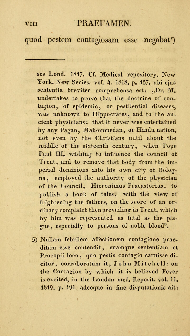 quod pestem contagiosain esse negabat^) ses Lond. 1817. Cf. Medical repository. New York. New Series. vol. 4. 1818. p. 157. ubi ejus sententia breviter comprehensa est: jjDr. M, undertakes to prove that the doctrine of con- ta^ion, of epidemic, or pestilential diseases, was unknown to Hippocrates, and to the an- cient physicians 5 that it never was entertained by any Pagan, Mahommedan, or Hindu nation, not even by the Christians until about the middle of the sixteenth century, when Pope Paul III, wishin^ to influence the council of Trent, and to remove that body from the im- pei4al dominions into his own city of Bolog- na, employed the authority of the physician of the Council, Hieronimus Fracastorius, to pul/disli a book of tales, with the view of frightening the fathers, on the score of an or- dinary complaint thenprevailing inTrent, which by him was represented as fatal as the pla- gue, especially to persons of noble blood. 5) NuUam febrilem affectionem contagione prae- ditam esse contendit, suamque sententiam et Procopii loco, quo pestis contagio caruisse di- citur, corroboratum it, J o h n M i t c h e 11; on the Contagion by which it is believed Fever is excited, in the London med, Reposit. vol, 11. 1819. p. 191 adeoque in iine dispulationis ait,-