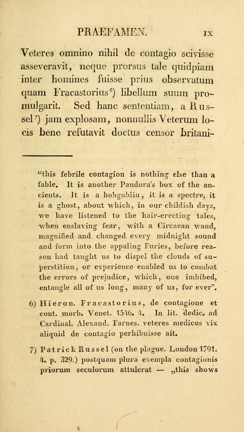 Veteres omnino nihil de contagio sciyisse asseveravit, neqiie prorsus tale quidpiam inter homines fuisse prius observatum quam Fracastorius'^) libeilum suum pro- mulgarit. Sed lianc sententiam;, a Rus- seP) jam explosam, nonnullis Veterum lo- cis bene refutavit docLus censor britani- tliis febrile contagion is notliing else than a fable, It is another Pandora's box of the an- cients, Jt is a hobgoblin, it is a spectre, it is a ghost, about which, in our childish days, we have listened to the hair-erecting- tales, when enslaving fear, with a Circaean wand, magnified and changed every midnight sound and form into the appaling Furies, before rea- son had taug-ht us to dispel the clouds of su- perstition, or experience enabled us to combat the errors of prejudice, which, one imbibed, entangle all of us long, many of us, for ever, 6)Hieron. Fracastorius, de contagione et cont. morb. Venet. 15^46. A. In lit. dedic. ad CardinaL Alexand. Farnes. veteres medicos vix aliquid de contagio perhibuisse ait, 7) PatrickRussel (on the plague. London 1791. IX, p. 329.) postquam plura exempla contagionis priorum seculorum attulerat — 5,this shows