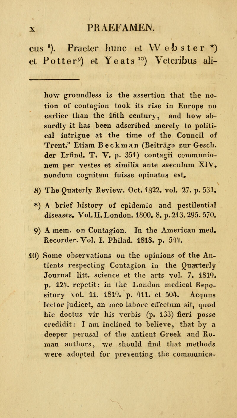 cus ^). Praeter hunc et W e b s t e r *) et Potter^) et Yeats''') Veteribus ali- how groundless is tlie assertion tliat tlie no- tion of contagion took its rise in Europe no earlier tlian the I6th century, and how ab- surdly it has been adscribed merely to politi- cal intrigue at the time of the Council of Trent. Etiam Beckman (Beitraga zur Gesch. der Erfind. T. V. p. 351) conta^ii communio- nem per vestes et similia ante saeculum XIV« nondum co^nitam fuisse opinatus est. 8) The Ouaterly Review. Oct. 1822. vol. 27. p. 531. *) A brief history of epidemic and pestilential diseases. Vol.II.London. 1800. 8. p.213. 295. 570. 9) A mem. on Contag-ion. In the American med. Recorder. Vol. I. Philad. 1818. p. 544. 10) Some observations on the opinions of the An- tients respectin^ Ccntag-ion in the Ouarterly Journal litt. science et the arts vol. 7. 1819. p. 124. repetit: in the London medical Repo- sitory vol. 11. 1819. p. 411. et 504. Aequus lector judicet, an meo labore efFectum sit, quod hic doctus vir his verbis (p. 133) fieri posse credidit: I am inclined to believe, that by a deeper perusal of the antient Greek and Ro- man authors, we should find that methods wei^e adopted for pre\enting the communica-