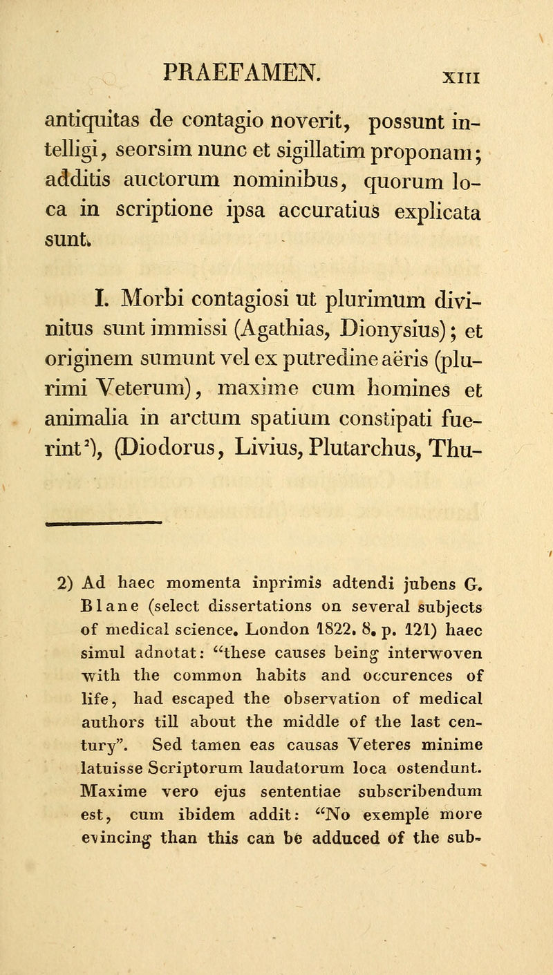 antiquitas de contagio noverit, possunt in- telligi, seorsim nunc et sigillatim proponam; additis auctorum nominibus, quorum lo- ca in scriptione ipsa accuratius explicata suntw I. Morbi contagiosi ut plurimum divi- nitus sunt immissi (Agathias, Dionysius); et originem sumunt vel ex putredine aeris (plu- rimi Veterum), maxime cum liomines et animalia in arctum spatium constipati fue- rint'), (Diodorus, Livius, Plutarchus, Thu- 2) Ad haec momenta inprimis adtendi jubens G. Blane (select dissertations on several subjects of medical science. London 1822. 8, p. 121) haec simul adnotat: these causes bein^ interwoven with the common habits and occurences of life, had escaped the observation of medical authors till about the middle of the last cen- tury. Sed tamen eas causas Veteres minime latuisse Scriptorum laudatorum loca ostendunt. Maxime vero ejus sententiae subscribendum est, cum ibidem addit: No exemple more e\incing than this can be adduced of the sub-