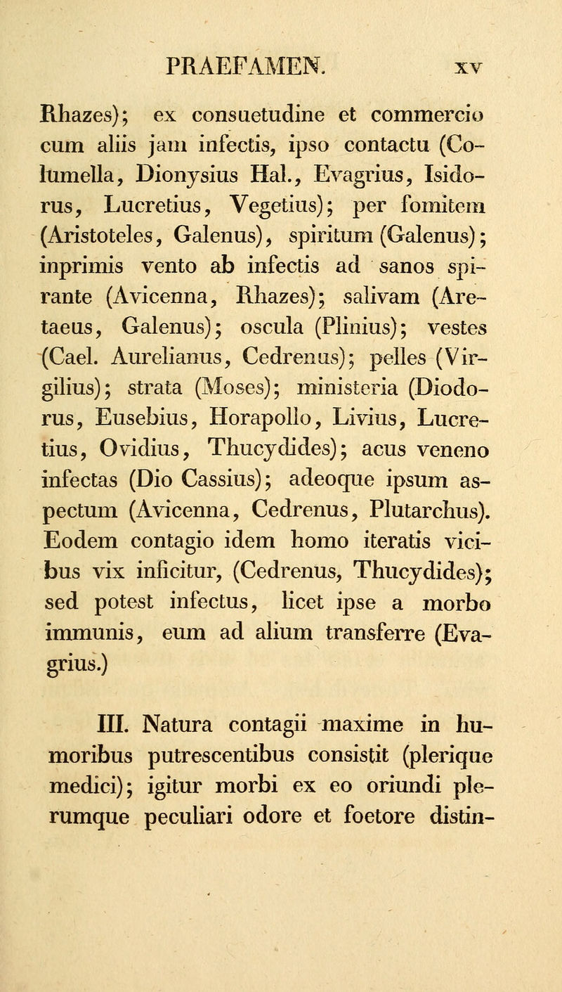 Rhazes); ex consuetudine et commercio cum aliis jam infectis, ipso contactu (Co- Itimella, Dionysius Hal., Evagrius, Isido- rus, Lucretius, Vegetius); per fomiteoi (Aristoteles, Galenus), spiritum (Galenus); inprimis vento ab infectis ad sanos spi~ rante (Avicenna, Rliazes); salivam (Are- taeas, Galenus); oscula (Plinius); vestes (Cael. Aurelianus, Cedrenus); pelles (Vir- gilius); strata (Moses); ministeria (Diodo- rus, Eusebius, Horapollo, Livius, Lucre- tius, Ovidius, Thucydides); acus veneno infectas (Dio Cassius); adeoque ipsum as- pectum (Avicenna, Cedrenus, Plutarchus). Eodem contagio idem homo iteratis vici- bus vix inficitur, (Cedrenus, Thucydides); sed potest infectus, hcet ipse a morbo immunis, eum ad ahum transferre (Eva- grius.) ni. Natura contagii maxime in hu- moribus putrescentibus consistit (plerique medici); igitur morbi ex eo oriundi ple- rumque pecuhari odore et foetore distin-