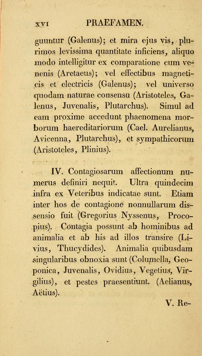 gimntiir (Galenus); et mira ejus vis, plu- rimos levissima quantitate inficiens^ aliquo modo intelligitur ex comparatione cum ve- nenis (Aretaeus); vel efFectibus magneti- cis et electricis (Galenus); vel universo quodam naturae consensu (Aristoteles, Ga- lenus, Juvenalis, Plutarchus). Simul ad eam proxime accedunt phaenomena mor- borum haereditariorum (Cael. Aurelianus, Avicenna, Plutarchus), et sympathicorum (Aristoteles, Phnius). IV. Contagiosarum afFectionum nu- merus definiri nequit. Ultra quindecim infra ex Veteribus indicatae sunt. Etiam inter hos de contagione nonnuUarum dis- sensio fuit (Gregorius Nyssenus, Proco- pius). Contagia possunt ab hominibus ad animalia et ab his ad illos transire (Li- vius, Thucydides). Animaha quibusdam singularibus obnoxia sunt (Cohmie]la, Geo- ponica, JuvenaKs, Ovidius, Vegetius, Vir- gihus), et pestes praesentiunt. (Aehanus, Aetius).