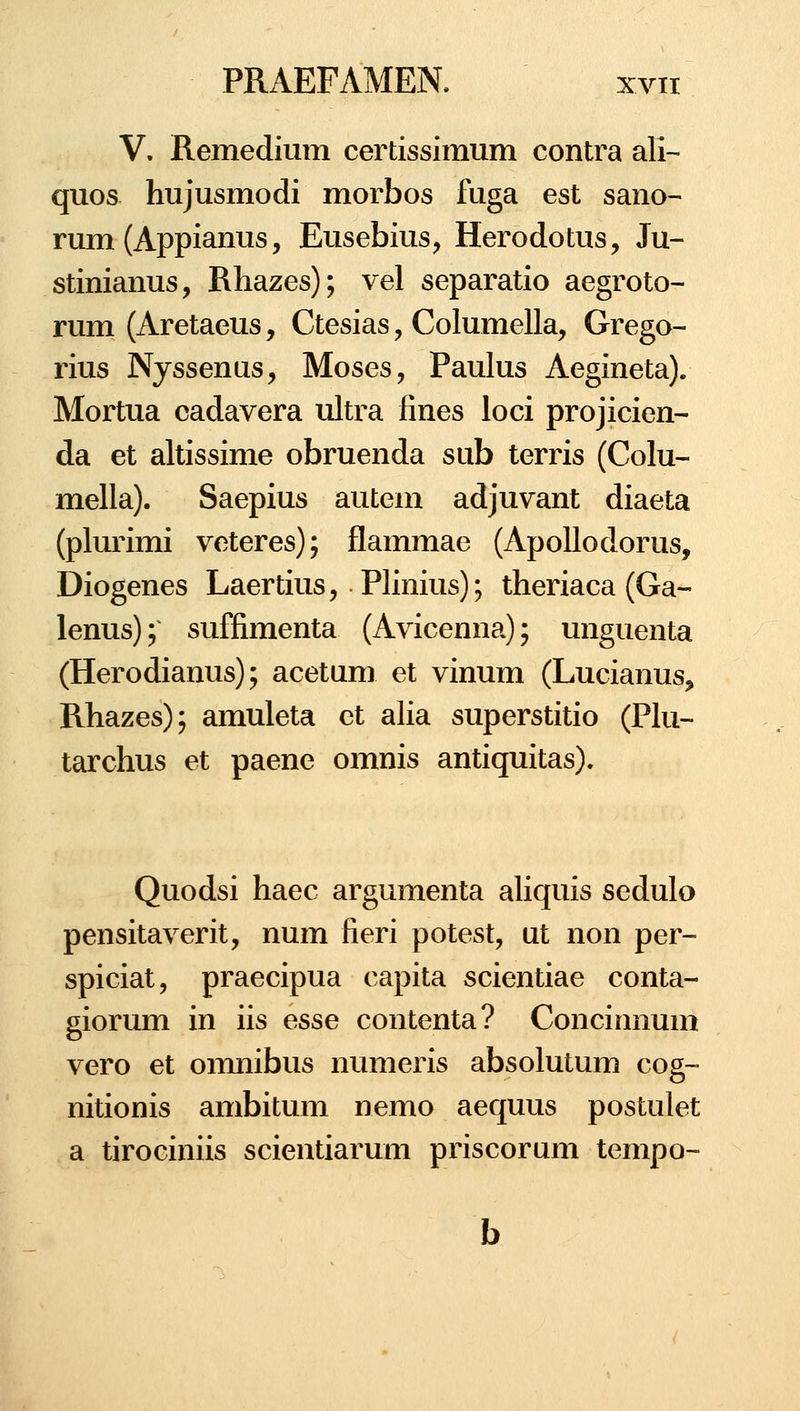 V, Remedium certissimum contra ali- quos hujusmodi morbos fuga est sano^ rum (Appianus, Eusebius^ Herodotus, Ju- stinianus, Rhazes); vel separatio aegroto- rum (Aretaeus, Ctesias, Columella, Grego- rius Nyssenus, Moses, Paulus Aegineta). Mortua cadavera ultra fines loci projicien- da et altissime obruenda sub terris (Colu- mella). Saepius autem adjuvant diaeta (plurimi veteres); flammae (ApoUodorus, Diogenes Laertius, Phnius); theriaca (Ga- lenus); suffimenta (Avicenna); unguenta (Herodianus); acetum et vinum (Lucianus, Rhazes); amuleta et alia superstitio (PIu- tarchus et paene omnis antiquitas). Quodsi haec argumenta ahquis sedulo pensitaverit, num fieri potest, ut non per- spiciat, praecipua capita scientiae conta- giorum in iis esse contenta? Concinnum vero et omnibus numeris absolutum cog- nitionis ambitum nemo aequus postulet a tirociniis scientiarum priscorum tempo-