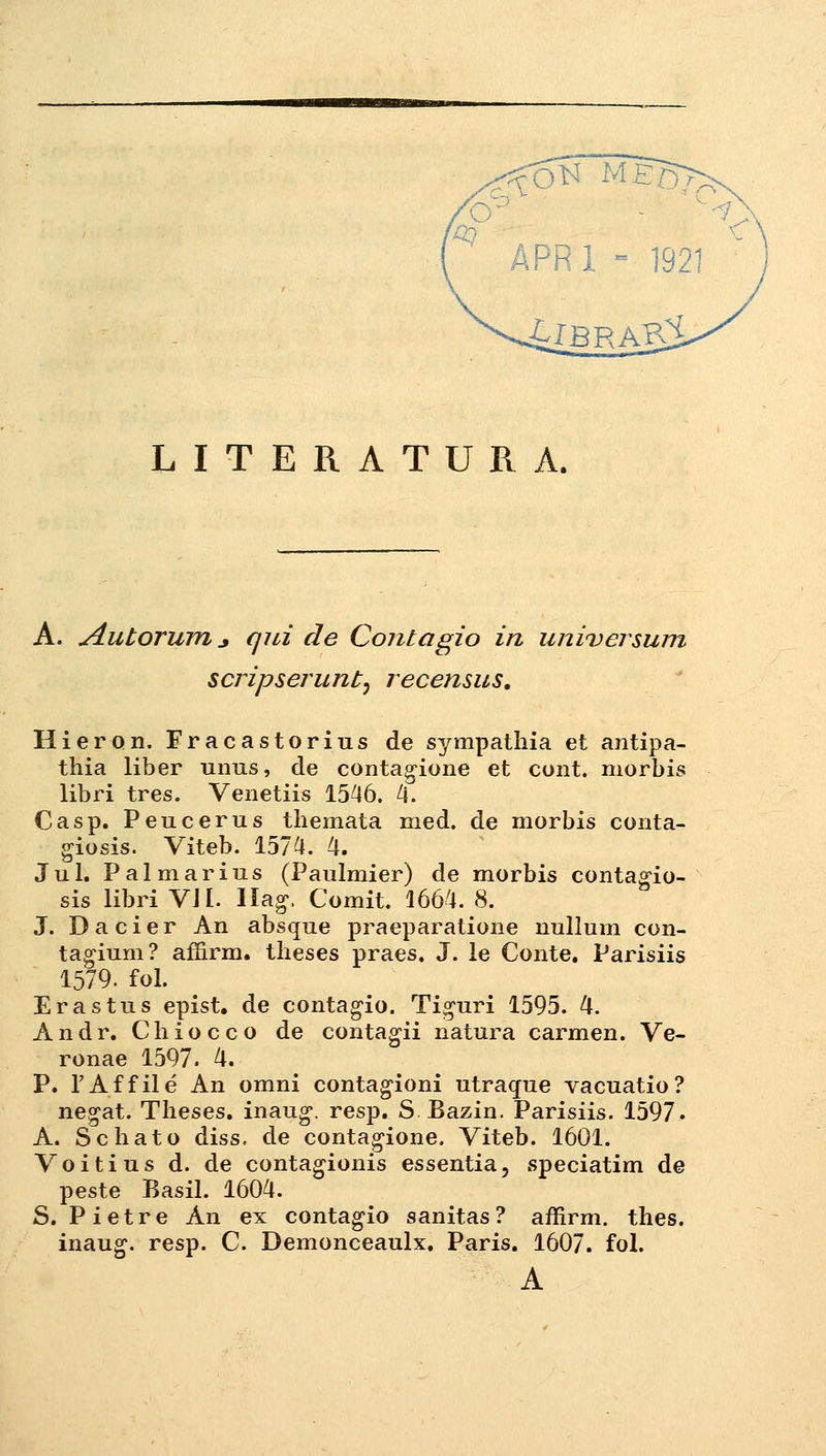 LITERATURA. A. j4utorum j qui de Contagio in universuin scripseruntj recensus, Hieron. Fracastorius de sympatliia et antipa- thia liber unus, de contagione et cont. niorbis libri tres. Venetiis 1546. 4. Casp. Peucerus themata med. de morbis conta- giosis. Viteb. 1574. 4. Jul. Palmarius (Paulmier) de morbis contagio- sis libri Vil. Ila^. Comit, 1664. 8. J. Dacier An absque praeparatione nullum con- tagium? affirm. theses praes. J. ie Conte. Parisiis 1579. fol. Erastus epist. de contagio. Ti^uri 1595. 4. Andr. Chiocco de contagii natura carmen. Ve- ronae 1597. 4. P. TAffile An omni contag^ioni utraque vacuatio? ne.^at. Theses. inaug. resp. S Bazin. Parisiis. 1597. A. Schato diss. de contag-ione. Viteb. 1601. Voitius d. de contagionis essentia, speciatim de peste Basil. 1604. S. Pietre An ex contagio sanitas ? affirm. thes. inaug. resp. C. Demonceaulx. Paris. 1607. fol. A