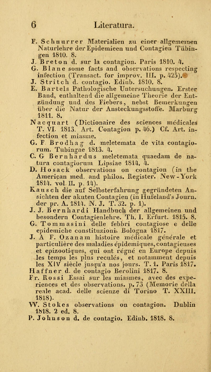 F. Schnurrer Materialien zu einer allgemein^n Naturlehre derEpidemieen und Conta^ien Tiibin- ^n 1810. 8. J. Breton d. sur la contagion. Paris 1810. ^. G. Blane sonie facts and observations respecting infection (Transact. for improv. III, p. 425). * J. Stritch d. contagjio. Edinb. 1810. 8. E. Bartels Patholo^ische Untersuchun^en. Erster Band, enthaltend die allgemeine Theorie der Ent- ziindung und des Fiebers, nebst Bemerkungeu iiber die Natur der AnsteckunffsstofFe. Marburg 1811. 8. Nacquart (Dictionaire des sciences medicales T. VI. 1813. Art. Contagion p. 46.) Cf. Art. in- fection et miasme, G. F. Brodha^ d. meletemata de vita conta^io- rum. Tubingae 1813. 4. C. G Bernhardus meletemata quaedam de na- tura contagiorum Lipsiae 1814. 4. D. Hosack observations on contagion (in the American med. and philos. Register. New-York 1814. voMl. p. 14). Kausch die auf Selbsterfahrung gegriindeten An- sichten der akuten Contagien (in Hufeland's Journ. der pr. A. 1814. N. J. T. 32. p. 1). J. J. Bernhardi Handbuch der allgemeinen und besondern Contagienlehre. Th. I. Erfurt. 1815. 8. G. Tommasini delle febbri contagiose e delle epidemiche constituzioni. Bologna 1817. J. A F. Ozanam histoire medicale generale et particuliere des maladies epidemiquesjcontag-ieuses et epizootiques, qui ont regne en Europe depuis les temps les plus recules, et notamment depuis les XIV siecle jusqu'a nos jours. T. 1. Paris 1817« Haffner d, de contagio Berolini 1817. 8. Fr. Rossi Essai sur les miasmes, avec des expe- riences et des observations. p. 73 (Memorie della reale acad. delle scienze di Torino T. XXIII. 1818). W. Stokes observations on contagion. Dublin 1818. 2 ed. 8. P. Johnson d. de conta^io. Edinb. 1818. 8.