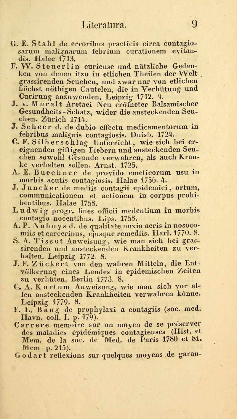 G. E. Stalil de erroribiis practicis clrca conta^io- sarum malig-naruni febrium curationem evitan- dis. Halae 1713. F. W. Steuerlin curieuse und niitzliche Gedan- ken von denen itzo in etlichen Theilen der Welt , grassirenden Seuchen, und zwar nur von etlichen hochst nothigen Cautelen, die in Verhiitung und Curirung anzuv^enden. Leipzig 1712. 4. J. V. Muralt Aretaei Neu erofneter Balsamischer Gesundheits-Schatz, wider die ansteckenden Seu- chen. Ziirich 1714. J. S c h e e r d. de dubio effectu medicamentorum in febribus malignis contagiosis. Duisb. 1724. C. F. Silberschlag Unterricht, wie sich bei er- eig-nenden giftigen Fiebern und ansteckenden Seu- chen sowohl Gesunde verwahren, als auch Kran- ke verhalten sollen. Arnst. 1725. A. E. Buechner de provido emeticorum usu in morbis acutis contagiosis. Halae 1756. 4. J. Juncker de mediis contagii epidemici, ortum, communicationem et actionem in corpus prohi- bentibus. Halae 1758. liudwig progr. iines officii medentium in morbis contagio nocentibus. Lips. 1758. A. P. Nahuys d. de qualitate noxia aeris in nosoco- miis et carceribus, ejusque remediis. Harl. 1770. 8. S. A. Tissot Anweisung', wie man sich bei gras- sirenden und ansteckenden Krankheiten zu ver- halten. Leipzig* 1772, 8. J. F. Ziickert von den wahren Mitteln, die Ent- volkerung eines Landes in epidemischen Zeiten zu verhiiten. Berlin 1773. 8. C. A. Kortum Anweisung, wie man sich vor al- len ansteckenden Krankheiten verwahren konne. Leipzig 1779. 8. F. L. B a n g de prophylaxi a contagiis (soc. med. Havn. coU. L p. 179). Carrere memoire sur un moyen de se preserver des maladies epidemiques contagieuses (Hist* et Mem. de la soc. de Med. de Paris 1780 et 81. Mem p. 215). G o d a r t reflexions sur quelques moyens de garan-