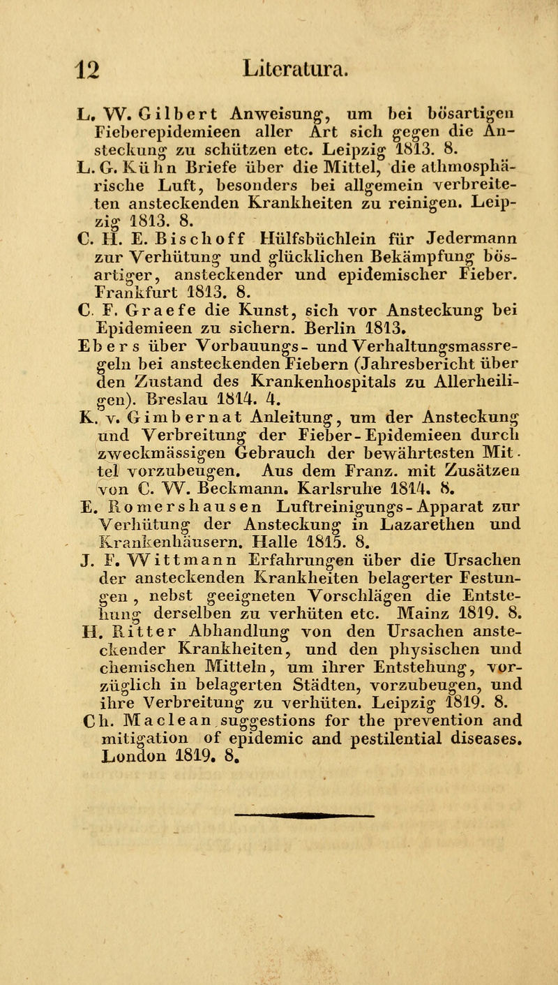 L, W. Gilbert Anweisun^, um bei bosartigen Fieberepidemieen aller Art sich gegen die An- steckung zu schiitzen etc. Leipzig 1813. 8. L. G. Kiihn Briefe iiber die Mittel, die athmospha- rische Luft, besonders bei all^emein verbreite- ten anstectenden Krankheiten zu reinigen. Leip- zig 1813. 8. C. H. E. Bischoff Hiilfsbuchlein fiir Jedermann zur Verhiitun^ und ^liicklichen Bekampfung bos- artiffer, ansteckender und epidemischer Fieber. Frankfurt 1813. 8. C. F. Graefe die Kunst, sich vor Ansteckung bei Epidemieen zu sichern. Berlin 1813. Ebers iiber Vorbauun^s- undVerhaltun^smassre- gehi bei ansteekenden Fiebern (Jahresbericht iiber den Zustand des Krankenhospitals zu AUerheili- gen). Breslau 1814. 4. K. V. G i m b e r n a t Anleitun^, um der Ansteckuni^ und Verbreitung der Fieber-Epidemieen durch zweckmassi^en Gebrauch der bewahrtesten Mit- tel vorzubeu^en. Aus dem Franz. mit Zusatzen von C. W. Beckmann. Karlsruhe 1814. 8. E. Romershausen Luftreinigungs-Apparat zur Verliiitun^ der Ansteckun^ in Lazarethen und Krankenhausern. Halle 1815. 8. J. F. W^ittmann Erfahrung-en iiber die Ursachen der ansteckenden Krankheiten bela^erter Festun- gen, nebst geeigneten Vorschlagen die Entste- hung derselben zu verhiiten etc. Mainz 1819. 8. H. Ritter Abhandlun^ von den Ursachen anste- ckender Krankheiten, und den physischen und chemischen Mittehi, um ihrer Entstehung, vor- ziiglich in belag^erten Stadten, vorzubeugen, und ihre Verbreitung zu verhiiten. Leipzig 1819. 8. Ch. Maclean suggestions for the prevention and mitigation of epidemic and pestilential diseases. London 1819. 8.