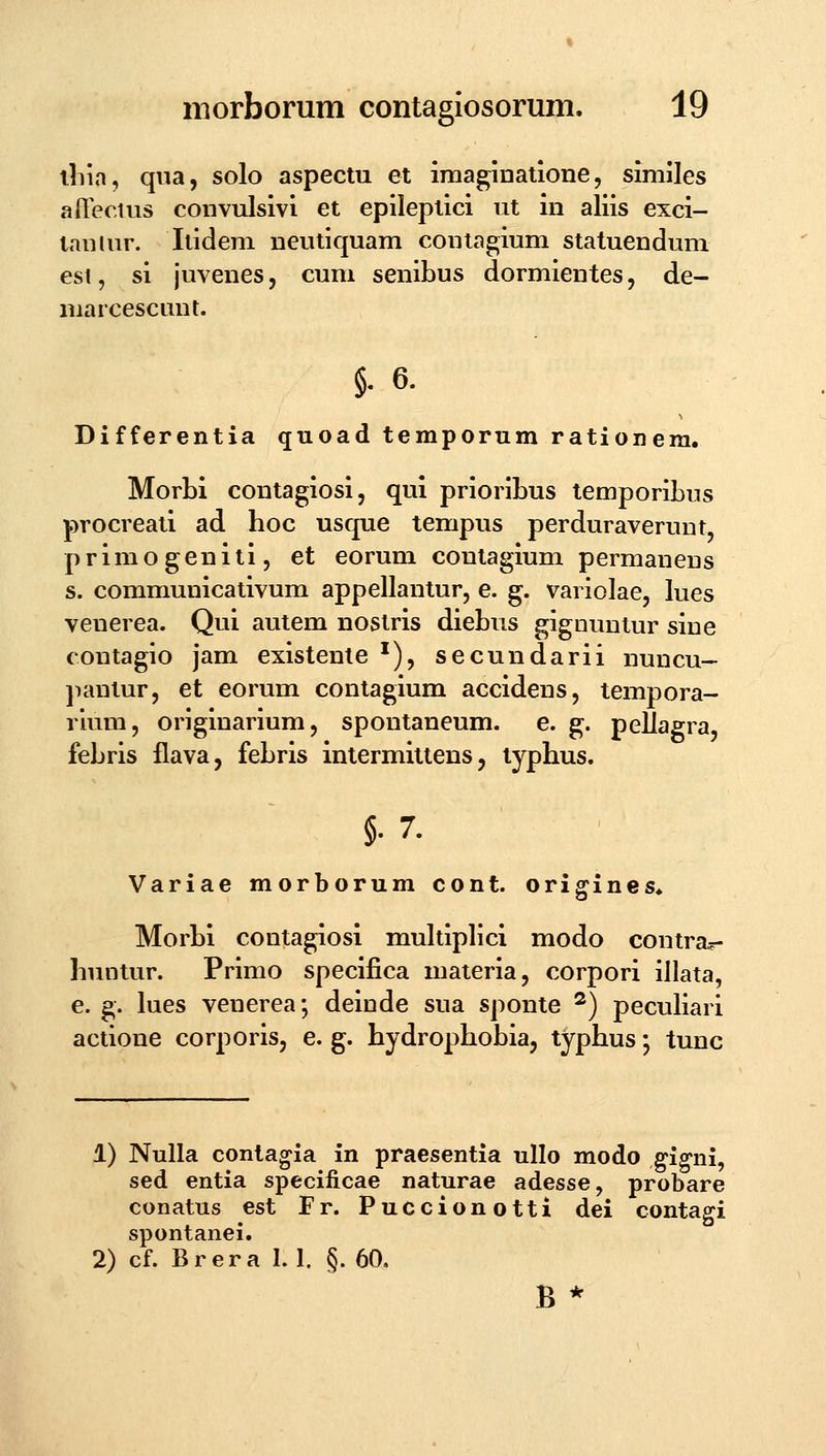 iliia, qua, solo aspectu et imaginatione, similes aftectus convulsivi et epileptici iit in aliis exci- txinlur. Itidem neutiquam contagium statuendum esi, si juvenes, cum senibus dormientes, de- marcescunt. §. 6. Differentia quoad temporum rationem. Morbi contagiosi, qui prioribus temporibus procreati ad hoc usque tempus perduraverunt, primogeniti, et eorum contagium permanens s. communicativum appellantur, e. g. variolae, lues venerea. Qui autem nostris diebus gignuntur sine contagio jam existente ^), secundarii nuncu- jnmtur, et eorum contagium accidens, tempora- rium, originarium, spontaneum. e. g. peflagra, febris flava, febris intermittens, typhus. §.7. Variae morborum cont. origines* Morbi contagiosi multiplici modo contra.r- huntur. Prinio specifica materia, corpori illata, e. g. lues venerea; deinde sua sponte ^) peculiari actione corporis, e. g. hydrophobia, typhus; tunc 1) Nulla contagia in praesentia ullo modo ^ig^ni, sed entia specificae naturae adesse, probare conatus est Fr. Puccionotti dei contagi spontanei. 2) cf. Brera 1.1. §. 60. B *