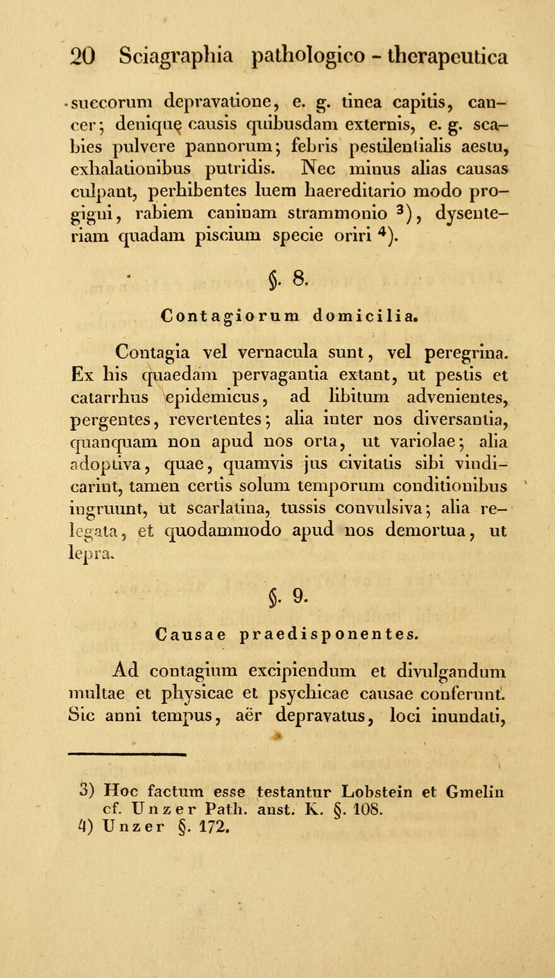 .SLiecorum depravatioiie, e. g. tiiiea capitis, can- cer; deniqa^ causis quibusdam externis, e. g. sca- bies pulvere pannorum; febris pestilenlialis aeslu, exhalationibus putridis. Nec minus alias causas culpant, perbibentes luem haereditario modo pro- gigni, rabiem caninam strammonio ^), dysente- riam quadam piscium specie oriri ^). §. 8. Contagiorum domicilia. Contagia vel vernacula sunt, vel peregrina. Ex his quaedam pervagantia extant, ut pestis et catarrhus epidemicus, ad libitum advenientes, pergentes, revertentes; alia inter nos diversanlia, quanquam non apud nos orta, ut variolae; aba adoptiva, quae, quamvis jus civitalis sibi vindi- carint, tamen certis solum temporum conditionibus ingruunt, ut scarlatina, tussis convulsiva*, alia re- legata, et quodammodo apud nos demortua, ut lepra. §. 9. Causae praedisponentes. Ad contagium excipiendum et divulgandum multae et physicae et psychicae causae conferunt. Sic anni tempus, aer depravatus, loci inundati, 3) Hoc factum esse testantur Lobstein et Gmelin cf. Unzer Path. anst. R. §. 108. a) Unzer §. 172.