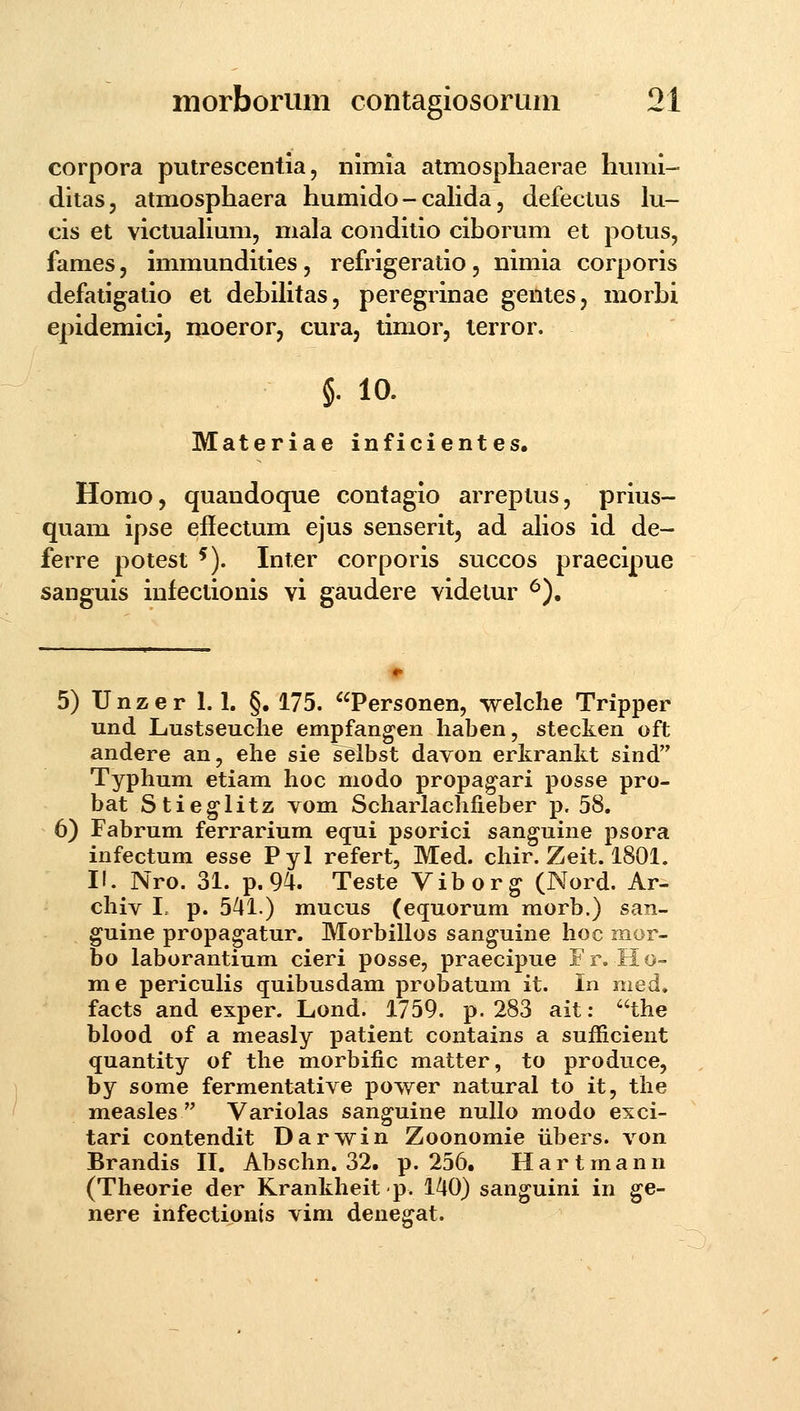 corpora putrescentia, nimia atmosphaerae humi- ditas, atmosphaera humido - cahda, defectus lu- cis et victualium, mala conditio ciborum et potus, fames, immundities, refrigeratio, nimia corporis defatigatio et debilitas, peregrinae gentes, morbi epidemici, moeror, cura, timor, terror. §• 10- Materiae inficientes. Homo, quandoque contagio arreptus, prius- quam ipse effectum ejus senserit, ad alios id de- ferre potest ^). Inter corporis succos praecipue sanguis infectionis vi gaudere videtur ^). 5) Unzer 1.1. §. 175. Personen, welche Tripper und Lustseuche empfangen haben, stecken oft andere an, ehe sie selbst dayon erkrankt sind Typhum etiam lioc modo propa^ari posse pro- bat Stieglitz vom Scharlachfieber p. 58. 6) Fabrum ferrarium equi psorici sanguine psora infectum esse Pyl refert, Med. chir. Zeit. 1801. I!. Nro. 31. p. 94. Teste Vibor^ (Nord. Ar- chiv I. p. 541.) mucus (equorum morb.) san- guine propa^atur. Morbillos sanguine hoc mor- bo laborantium cieri posse, praecipue Fr. Ho- me periculis quibusdam probatum it. In med, facts and exper. Lond. 1759. p. 283 ait: the blood of a measly patient contains a sufEcient quantity of the morbific matter, to produce, by some fermentative power natural to it, the measles  Variolas sanguine nullo modo exci- tari contendit Darwin Zoonomie iibers. von Brandis IL Abschn. 32. p. 256. Hartmann (Theorie der Krankheitp. 140) sanguini in ge- nere infectionis vim deuegat.