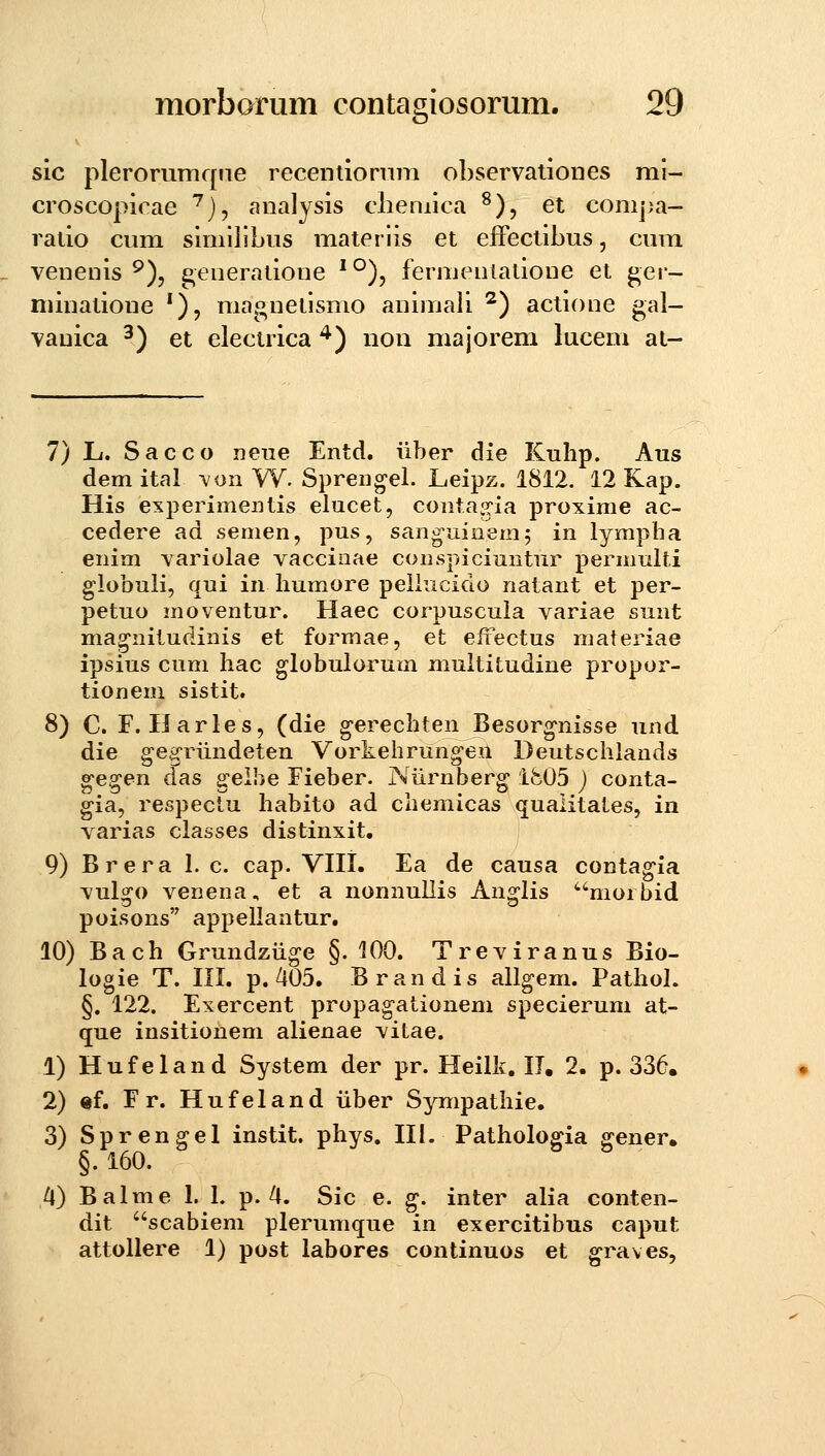 b* sic plerorumqiie recentionim ohservationes ml- croscopirae '^j, analysis cliemica ^), et conij^a- ratio cum simllibus materlis et efFeclibus, cum venenis ^), ^eneratione '°), fermenlatione et ^er- minalioue *), maonetlsmo animali ^) actione gal- vanica ^) et electrica ^) uon majorem lucem at- 7) L. Sacco neue Entd. iiber die Kuhp. Aus demital -von W. Sprengel. Leipz. 1812. 12 Kap. His experimentis elucet, contag-ia proxime ac- cedere ad semen, pus, sang-uinemj in lympha enim variolae vaccinae conspiciuntur permniti globuli, qui in humore peiiucido natant et per- petuo moventur. Haec corpuscuia variae sunt mag^nitudinis et formae, et efi^ectus materiae ipsius cum liac globuiorum multitudine propor- tionem sistit. 8) C. F. Harles, (die gerechten Besorg^nisse und die ge.g-riindeten Vorkehrungeii Deutsciilands gegen das gelhe Fieber. Niirnberg ife05 ) conta- gia, respeclu liabito ad chemicas qualitates, in varias ciasses distinxit. 9) Brera 1. c. cap. VIII. Ea de causa conta^ia vulgo venena, et a nonnuilis Anglis morbid poisons appeilantur. 10) Bach Grundziig-e §. 100. Treviranus Bio- logie T. III. p. 405. Brandis aiigem. Pathol. §. 122. Exercent propagationem specierum at- que insitionem aiienae vitae. 1) Hufeland System der pr. Heillf. IT, 2. p. 336. 2) «f. Fr. Hufeland iiber Sympatiiie. 3) Sprengel instit. phys. IIi. Patholoffia ffener, §. 160. /l) Balme 1. L p. ■^. Sic e. g. inter alia conten- dit scabiem plerumque in exercitibus caput attollere 1) post labores continuos et ^raves,