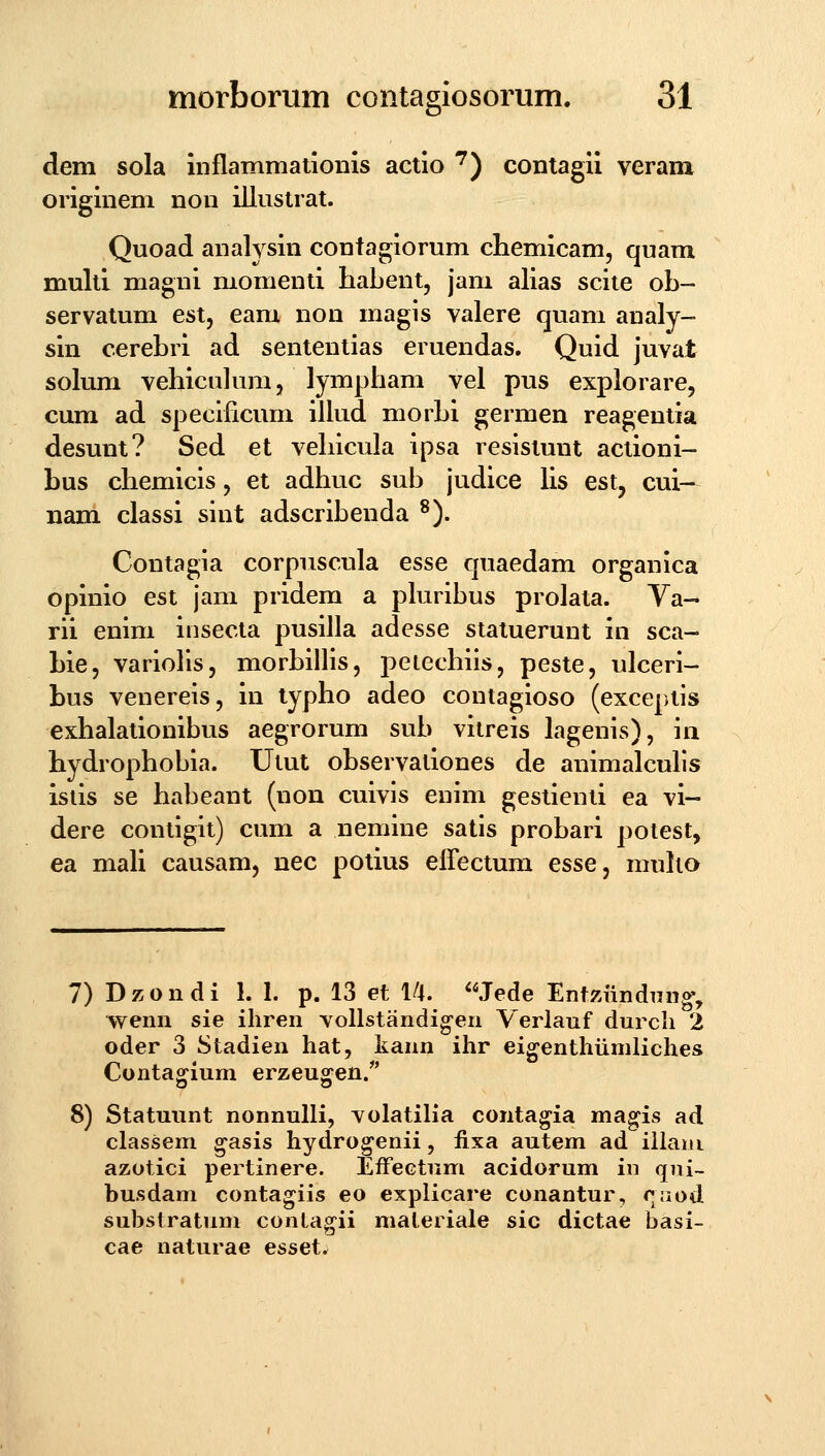 b' dem sola inflammaiionis actio '^) contagii veram oiiginem non iilustrat. Quoad analysin confagiorum chemicam, quam multi magni niomenti habent, jam alias scite ob- servatum est, eam non magis valere quam analy- sin cerebri ad sententias eruendas. Quid juvat solum vehiculum, lympham vel pus explorare, cum ad specificum iUud morbi germen reagentia desunt? Sed et vehicula ipsa resistunt aclioni- bus chemicis, et adhuc sub judice Hs est, cui- nam classi sint adscribenda ^). Contagia corpuscula esse quaedam organica opinio est jam pridem a phiribus prolata. Ya- rii enim insecta pusilla adesse statuerunt in sca- bie, variolis, morbilHs, petechiis, peste, ulceri- bus venereis, in typho adeo contagioso (exceptis exhalationibus aegrorum sub vitreis lagenis), in hydrophobia. Utut observationes de animalculis isiis se habeant (non cuivis enim gestienti ea vi- dere contigit) cum a nemine satis probari polest, ea maU causam, nec potius elfectum esse^ muho 7) Dzondi 1. 1. p. 13 et 1/t. Jede Ent^.undTing', wenn sie ihren vollstandig-en Yerlauf durcli 2 oder 3 Stadien hat, kann ihr eigenthiimliches Contagium erzeugen/' 8) Statuunt nonnulli, volatiHa conta^ia ma^is ad classem ^asis hydro^enii, fixa autem ad illani azoiici pertinere. EfFectum acidorum in qni- busdam contagiis eo explicare conantur, caod substratum contagii materiale sic dictae basi- cae naturae esset.