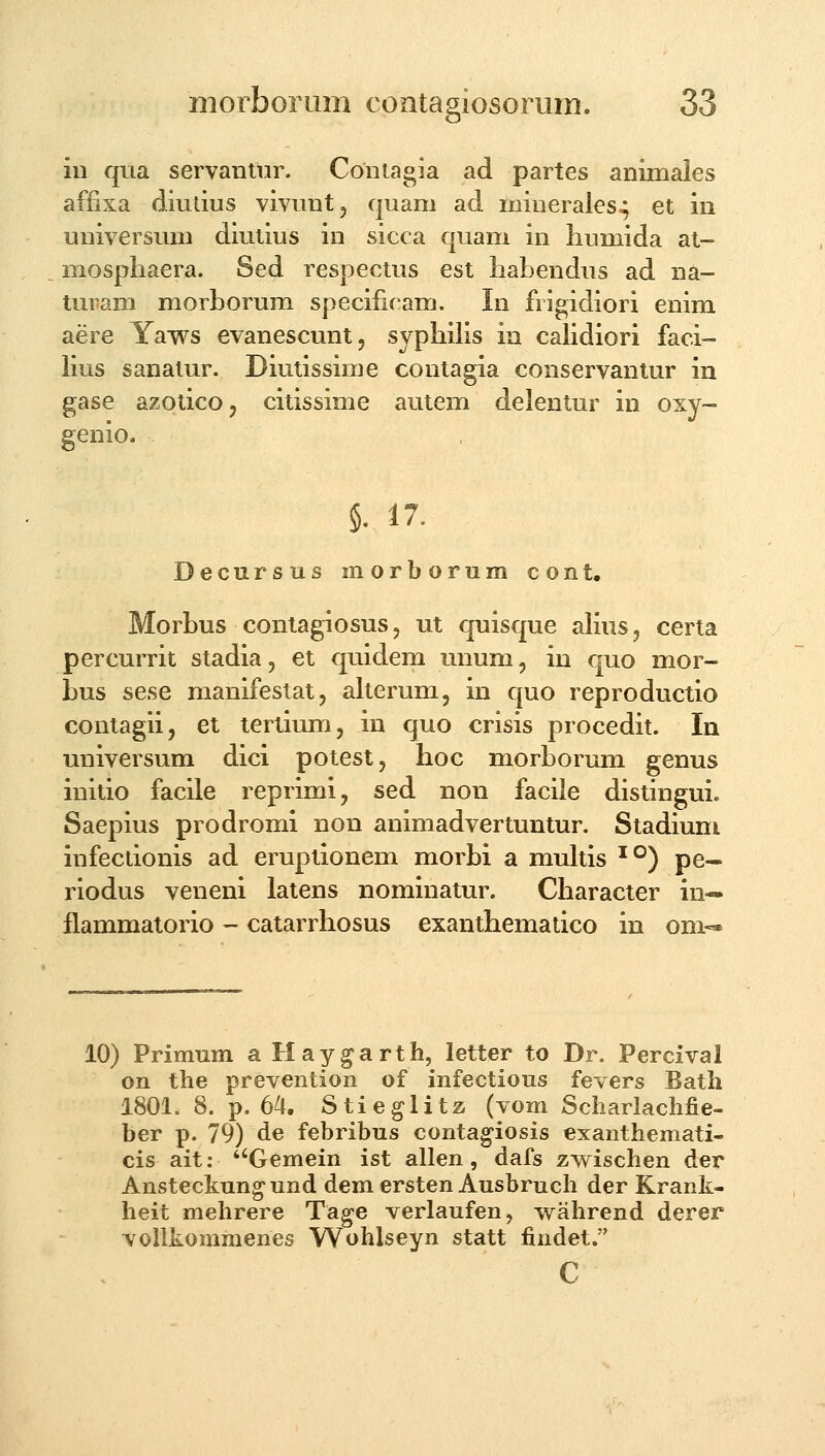 iii qua servantlir. Contagia ad partes animales affixa diutius vivunt, quam ad minerales^ et in universum diutius in sicca quam in humida at- mosphaera. Sed respectus est habendus ad na- turam morborum speciiicam. In frigidiori enim aere Yaws evanescunt, syphilis in cahdiori faci- hus sanatur. Diutissime contagia conservantur in gase azotico, citissime autem delentur in oxy- genio. 5. 17. Decursus morborum cont, Morbus contagiosus, ut quisque aHus, certa percurrit stadia, et quidem unum, in quo mor- bus sese manifestat, alterum, in quo reproductio contagii, et tertium, in quo crisis procedit. In universum dici potest, hoc morborum genus initio facile reprimi, sed non facile distingui. Saepius prodromi non animadvertuntur. Stadiuni infectionis ad eruptionem morbi a multis '°) pe- riodus veneni latens nominatur. Character in— flammatorio - catarrhosus exanthematico in om-» 10) Primum a Haygarth, letter to Dr. Percival on the prevention of infectious fevers Bath 1801. 8. p. 64. Stieglita (vom Scharlachfie- ber p. 79) de febribus contagiosis exanthemati- cis ait: ''Gemein ist allen, dafs zwischen der Ansteckung-und dem ersten Ausbmch der Krank- heit mehrere Tage verlaufen, wahrend derer vollkommenes Wohlseyn statt findet. c