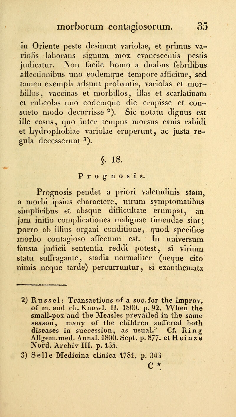 in Orienie peste desinmit variolae, et primus va- riolis laborans signnm mox evanescenlis pestis judicatur. Non facile horao a duabus febrilibus afleciionibus uno eodemque tempore afficitur, sed tamen exempla adsunt probantia, variolas et mor- bilios, vaccinas et morbillos, illas et scarlatinam et rubeolas uno eodemque die ernpisse et con- sueto modo decurrisse ^). Sic notatu dignus est ille casus, quo inter tempus morsus canis rabidi et hydrophobiae variolae eruperunt, ac justa re- gula decesserunt ^). $. 18. Prognosis. Prognosis pendet a priori valetudinis stalu, a morbi ipsius charactere, utrum symptomatibus simplicibus et absque difficukate erumpat, an jam initio complicationes malignae timendae sint; porro ab illius organi conditione, quod specifice morbo contagioso affectum est. In universum fausta judicii sententia reddi potest, si virium statu sufTragante, stadia normaiiter (neque cito nimis neque tarde) percurruntur, si exanthemata 2) Russel; Transactions of a soc» for the improv^ of m. and cli. Kno^vl. II. 1800. p. 92. Wlien the small-pox and the Measles prevailed in tlie same season, many of tlie cluldren sufFered both diseases in succession, as usual.'' Cf. Ring All^em. med. Annal. 1800. Sept. p. 877. et H e i n z e Nord. Arcliiv III. p. 135. 3) Selle Medicina clinica 1781. p. 343