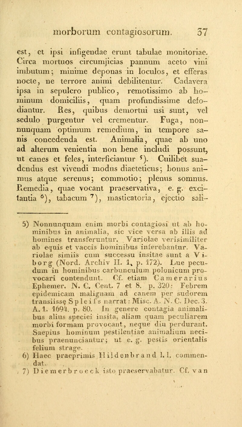 est, et ipsi iniigendae erunt tabulae monitoriae. Circa mortuos circumjicias pannum aceto vini imbutum; minime deponas in loculos, et efFeras nocte, ne terrore animi debilitentur. Cadavera ipsa in sepulcro publicOj remotissimo ab ho- minum domiciliis, quam profundissime defo- diantur, Res, quibus demortui usi sunt, vel sedulo purgentur vel crementur. Fuga, non- nunquam optimum remedium, in tempore sa- nis concedenda est. Animalia, quae ab uno ad alterum venientia non bene includi possunt, ut canes et feles, interficiantur ^). Cuilibet sua- dcndus est vivendi modus diaeteticus; bonus ani- mus atque serenus; commotio; plenus somnus. Pcemediaj quae vocant praeservativa, e. g. exci- tantia *^), tabacum'^), masticatoria, ejectio sali- 5) Nonnunquam emm morbi conta,giosi ut ab ho- minibns in animalia, sic vice versa ab illis ad homines transfenintur. Variolae verisimiliter ab equis et vaccis hominibu^ inferebantur. Va^ riolae simiis cum successu insitae sunt a V i- bor^ (Nord. Archiv II. l^ p. 172). Lue pecu- dum in hominibus carbmiculum polonicum pro- vocari contendunt, €f. etiam Camerarius Ephemer. N. C. Cent. 7 et 8. p. 320: Febrem epidemicam maiignam ad canem per sudorem transiiss^ S p le i f s narrat: Misc. A. N. C Dec. 3. A. 1. 1694. p. 80. In genere contagia animaii- bus alius speciei insita, aliam quam peculiarem morbi formam provocant, neque diu perdurant. Saepius hominum pestilentiae animalium neci- bus praenunciantur; ut e. g. pesfcis orientalis felium strag-e. 6) Haec praeprimis Hiidenbrand 1. i. commen- dat. . 7) D i e m e r b r o e c k isto praeservabalur, Cf. v a n