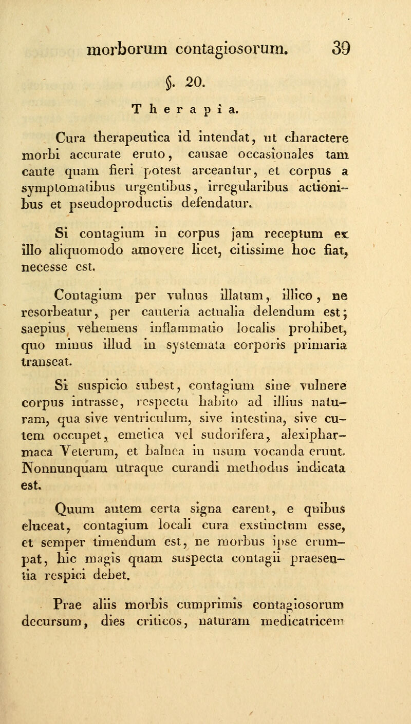 §. 20. Therapia. Cura tlierapeutica id intendat, ut charactere morLi accurate eruio, causae occasionales tam caute quam fieri potest arceantur, et corpus a symptomaiibus urgentibus, irreguiaribus actioni- bus et pseudoproduciis defendatur.. Si contagium in corpus jam receptum eit illo aliquomodo amoYere licet, citissime hoc fiat, necesse est. Contagium per vuhius illatum, illico, ne resorbeaturj per cauieria actualia delendum est; saepius vehemens inllammatio localis prohibet, quo minus illud in systemata corporis primaria transeat. Si suspicio subest, contagium sine vuhTere corpus intrasse, respectu habito ad illius natu- ram, qua sive ventriculum, sive intestina, sive cu- lem occupet, emetica vel sudorifera^ alexiphar- maca Velerumj et bahica in usum vocanda erunt. Nonnunquam utraque curandi methodus indicata est. Quum autem certa signa carent, e quibus eluceat, contagium locah cura exstinctum esse, et semper timendum est, ne morbus ij)se enmi- pat, hic magis quam suspecta coutagii praesen- lia respici debet. . Prae ahis morbis cumprimis contagiosorum decursum, dies crilicos, naturam medicatricem