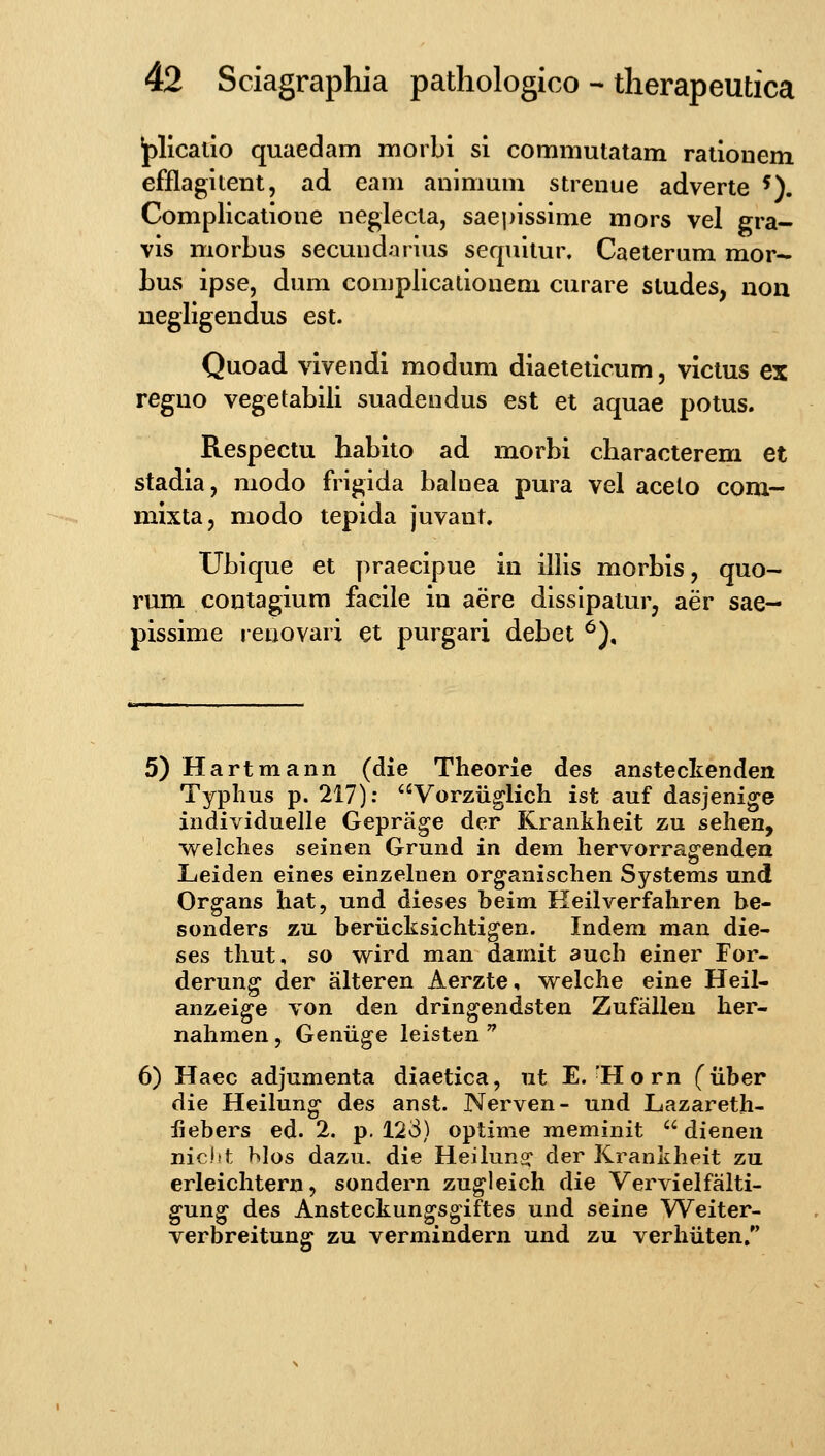 jplicallo quaedam moibi si commulatam ratiouem efflagitent, ad eam animum strenue adverte ^). Complicatione neglecta, saepissime mors vel gra- vis morbus secundaiius sequitur, Caeteram mor- bus ipse, dum complicationem curare studes, uon negiigendus est. Quoad vivendi modum diaeteticum, victus ex reguo vegetabili suadendus est et aquae potus. Respectu habito ad morbi characterem et stadia, modo frigida balnea pura vel acelo com- mixta, modo tepida juvant. Ubique et praecipue in illis morbis, quo- rum coutagiura facile in aere dissipaturj aer sae- pissime renovarx et purgari debet ^), 5) Hartmann (die Theorie des anstecltenden Typlius p. 217): Vorziiglich ist auf dasjenige individuelle Geprage der Krankheit zu sehen, w^elches seinen Grund in dem hervorrag-endea Leiden eines einzelnen or^anischen Systems und Organs hat, und dieses beim Keilverfahren be- sonders zu beriicksichtigen. Indem man die- ses thut, so wird man damit auch einer For- derun^ der alteren Aerzte, w^elche eine Heil- anzeige von den dringendsten Zufalleu her- nahmen, Genuge leisten  6) Haec adjumenta diaetica, ut E.'Horn (iiber die Heilung' des anst. Nerven- und Lazareth- iiebers ed. 2. p. 123) optime meminit  dienen nic.itt ^Ios dazu. die Heiluns: der Krankheit zu erleichtern, sondern zugleich die Vervielfalti- gun^ des Ansteckungsgiftes und seine Weiter- verbreitung zu vermindern und zu verhiiten.