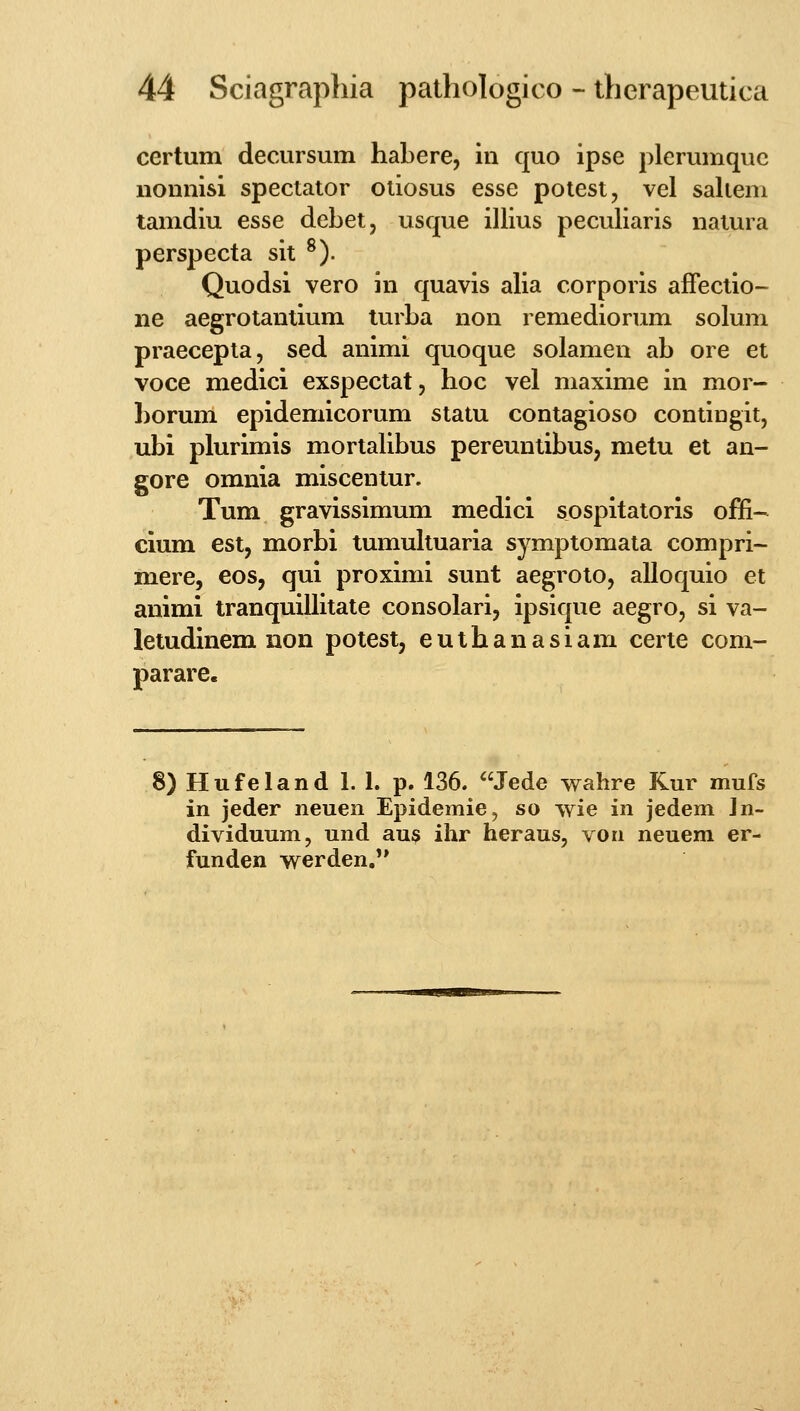 certum decursum habere, in quo ipse plerumquc iionnisi spectator otiosus esse potest, vel saliem tamdiu esse debet, usque illius peculiaris natura perspecta sit ^). Quodsi vero in quavis alia corporis afFectio- ne aegrotantium turba non remediorum solum praecepta, sed animi quoque solamen ab ore et voce medici exspectat, hoc vel maxime in mor- borum epidemicorum statu contagioso contingit, ubi plurimis mortalibus pereuntibus, metu et an- gore omnia misceniur. Tum gravissimum medici sospitatoris offi- cium est, morbi tumultuaria symptomata compri- mere, eos, qui proximi sunt aegroto, alloquio et animi tranquillitate consolari, ipsique aegro, si va- letudinem iion potest, euthanasiam certe com- parare. 8) Hufeland 1. 1. p. 136. Jede walire Kur mufs in jeder neuen Epidemie, so wie in jedem Jn- dividuum, und au? ihr heraus, vori neuem er- funden werden/'