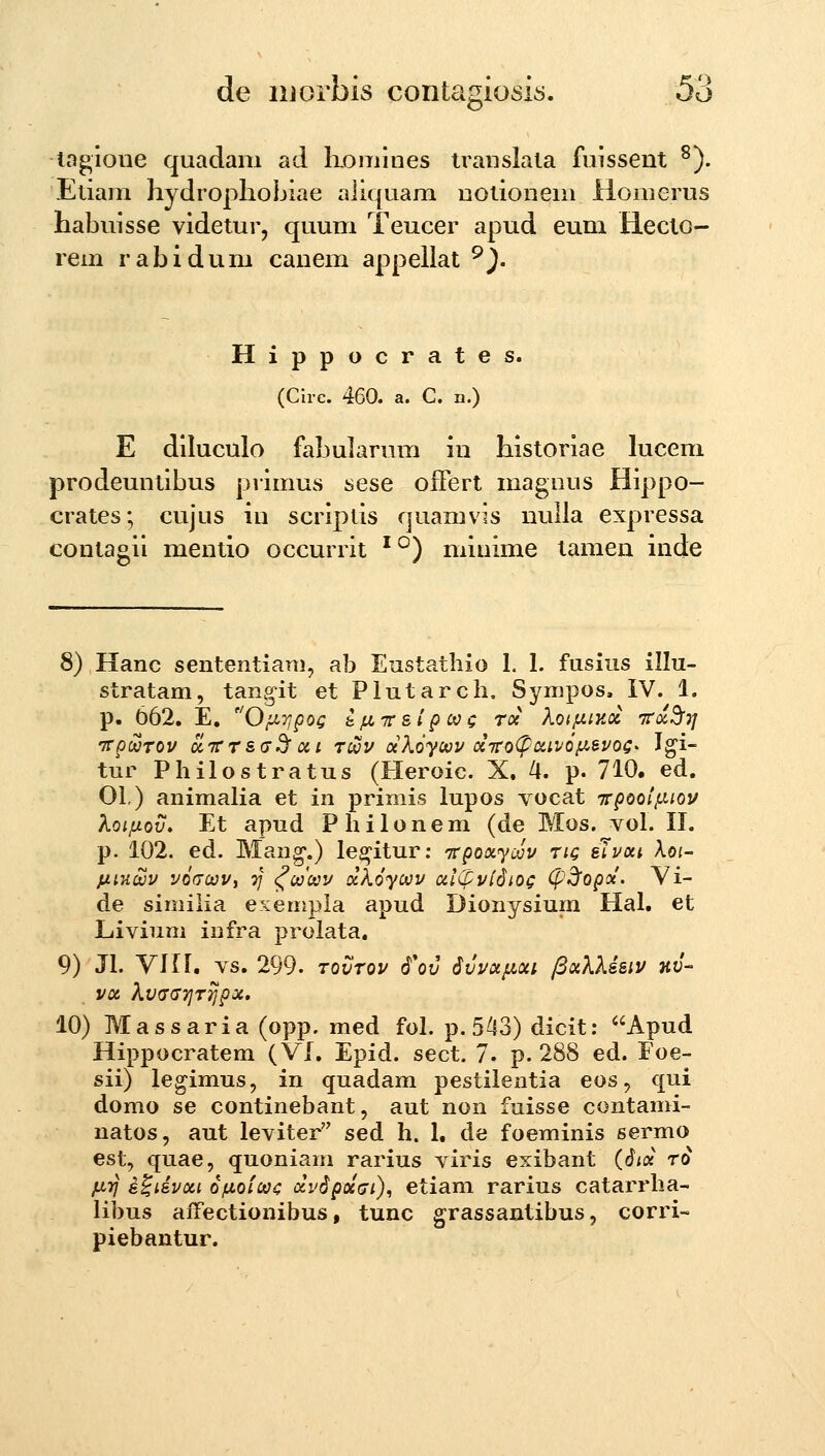 to^ioue quadam ad komines iraiislala fuissent ^). Etiam hydrophobiae aliquam uotioneni Homerus habuisse videtur, quum Teucer apud eum Hecto- rem rabidum canem appeilat ^). Hippocrates. (Circ. 460. a. C. n.) E diluculo fabularum in historiae lucem prodeuntibus primus sese offert magnus Hippo- crates; cujus in scripds quamvis nulla expressa contagii mentio occurrit ^^) minime tamen inde 8) Hanc sententiani, ab Eustathio 1. 1. fusius illu- stratam, tangit et Plutarch. Sympos. IV. 1. p. 662. E, O/J^Tjpog k.ju.-TTslp coc roc XQifJs.iy.oi inx^Tj irpcvTOV u^TCT&dKf oii T^v ocXoycvv ci7ro<^DcivQiJ.evog' Igi- tur Philostratus (Heroic. X. 4. p. 710. ed. 01.) animalia et in primis lupos yocat 7rpool,uiov Koiftov, Et apud Philonem (de Mos. vol. II. p. 102. ed. Mang.) legitur; Trpoocyoijv tiq sTvoii Xoi- jjLiHcuv voacvv, •)] ^oocov ockoycvv al(fvl6iog (f^opoc. Yi- de simiiia exempla apud Dionysium Hal. et Livium infra prolata. 9) Jl. Vni. vs. 299. tqCtov 6*ov Svvot/j,oci fixXXisiv nv- VOC Xv(7(J7]T7JpX. 10) Massaria (opp. med fol. p. 543) dicit: Apud Hippocratem (VI. Epid. sect. 7. p. 288 ed. Foe- sii) legimus, in quadam pestilentia eos, qui domo se continebant, aut non fuisse contami- natos, aut leviter sed h. 1, de foeminis sermo est, quae, quoniam rarius viris exibant (6iix t6 jnyj s^iivoci ofjLoiooi: ocv6poc(ji), etiam rarius catarrha- libus aiTectionibus, tunc grassantibus, corri- piebantur.