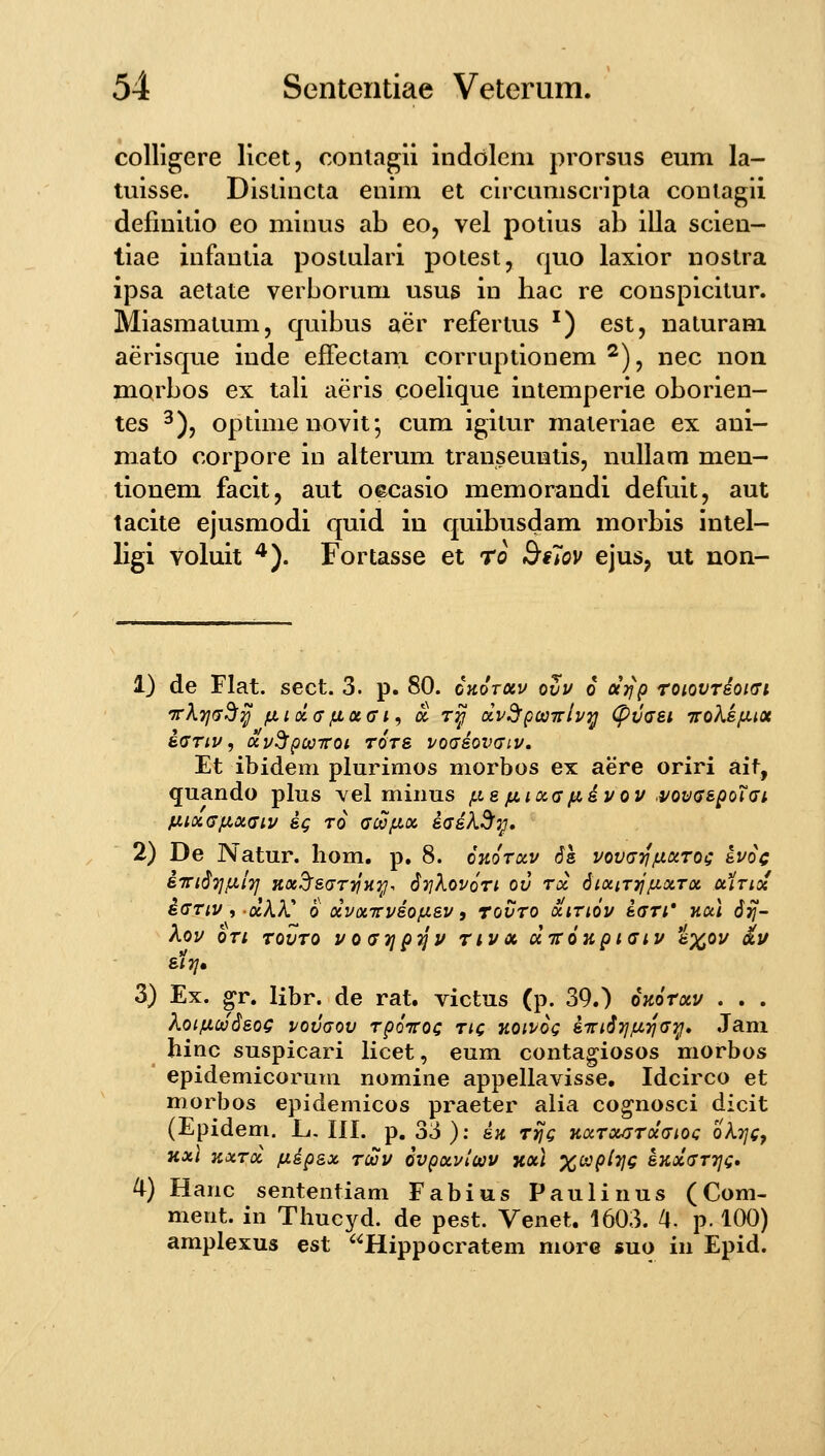 colligere licet, conlagu indolcm prorsus eum la- tuisse. Dislincta euim et circumscripta coniagii definitio eo minus ab eo, vel potius ab illa scien- tiae infantia postulari potest, quo laxior nostra ipsa aetate verborum usus in hac re conspicitur. Miasmatum, quibus aer refertus ^) est, naturam aerisque inde efFectam corruptionem ^), nec non mQrbos ex tali aeris coelique intemperie oborien- tes 3), optime novit*, cum igitur materiae ex ani- mato corpore in alterum transeuntis, nullam men- tionem facit, aut oecasio memorandi defuit, aut tacite ejusmodi quid iu quibusdam morbis intel- ligi voluit ^). Fortasse et ro Btlov ejus, ut non- 1) de Flat. sect. 3. p. 80. ckotocv ovu o cejfp roiovTioKTi irKTjG^y ix i oi (j fjL oc a i ^ a r^ dv^gcaTrivij (pvaet ttoXs/lhx i<7Tiv, uu^pocnroi t6ts vog&ovgiv. Et ibidem plurimos morbos ex aere oriri aif, <juando plus vel minus las ju,iocff/^dvov .vov^spoTai fXlXdfJLOtdlV Sg TO CMJlOi S(J&k^7^, 2) De Natur. hom, p. 8. okotoiv 6s vov^jt^ixoitoi; &voc STnSTjixlr] Jix^suT-^Hy-, StjXovoti ov tx SiociTTJ/itxTx uHtioc i(JTiv i ockk 0 ocvonrvso/iisv 9 rovTO octTiov &(7Ti* Kul 6ii- XOV OTl TQVTO V0(77]p7JV T l V OC d TT 6 K p l (Tl V fc%01/ ^U sItj» 3) Ex. ^r. libr. de rat. victus (p. 39.) okotxv . . . koifx.(aSsoQ vovaov Tpoicot; ric KOivog siriirjjLLTjai^» .Tam hinc suspicari licet, eum contagiosos morbos epidemicorum nomine appellavisse, Idcirco et morbos epidemicos praeter alia cognosci dicit (Epidem. L,, III. p. 33 ): sk ttJq KocTocjjTocaioc oAj/f, TCXI KXTOC flip&X TcioV OVpxVlCtiV XOc] X^P^VC SKolaTTJQ» 4) Hanc sententiam Fabius Paulinus (Com- ment. in Thucyd. de pest. Venet. 1603. /|. p. 100) amplexus est Hippocratem more suo in Epid.