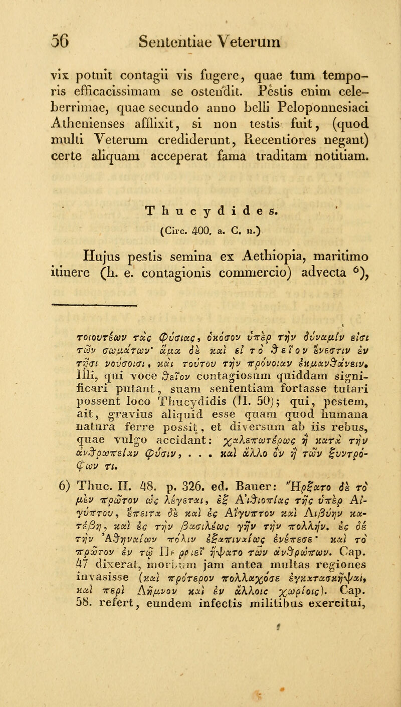 vix potuii contagu vis fugere, quae tum tempo- ris efricacissimam se ostendit. Pestis eiiim cele- Lerrimae, quae secundo anno belii Peloponnesiaci Athenienses afflixit, si non lestis fuit, (quod multi Yeterum crediderunt, PLCcentiores negant) certe aliquam acceperat fama traditam notitiam. Thucydides. (Clrc. 400. a. C. n.) Hujus pestis semina ex Aethiopia, maritimo itiuere (h. e. contagionis commercio) advecia ^), Toiovrscav rccc 0v(Ticcg, OKoaov vTrap Trjv Svvoifitv sifft Tcvv cojiLccroov' UIUC6 6s y.a] &l ro ^&Tov svs(Triv iv Ty<Ti vovffOKTi t nai rovrov rrjv irp6voi(x.v iKjLia.vd^ocvsiVm Jlli, qui voce SfaTov contagiosiim quiddam signi- iicari putant, siiam sententiam fortasse tutari possent loco Thucydidis (!I. 50) j qui, pestem, ait, gravius aliquid esse quam quod immana natura ferre possit, et diversum ab iis rebus, quae vulg^o accidant: xaXs-Tto^rsot^^Q tj Kxrx rrjv dv^pooTt&ixv (pvfjiv, . . • KOil «AAo ov 7j roov S^vrpo' <^UV Ti, 6) Thuc. II. l\S. p. 326. ed. Bauer: Hp^ocro 61 r^ fxlv Trpwrov oJg Xsysroci, s^ Kt^LOTriocg Tyjc virsp Al- yvrTOV, sTTSirx cfs %ocl sg A'iyvirrov nxl Ai[^V7iv koc' Td/37]j liocl SQ TTJv /Bxaiksojc yijv rrjv 'rrokkTJv, sq 6s rrjv ^AdiTjvoiicov TroXiv s^onrivaiooc svstts^ts' kocI tq TcpifjTov sv tcS Pj f poisT 'Jj-^^xro Toov ocvrJpooTTOov. Cap. 47 dixerat, niorLnm jam antea multas reg^iones invasisse (Kal Ttp()rspov iroXXx^oas syKxroc^TH^^^xtf Kocl TTspl Aa^vov Hxl sv ocXkoic x^P^^^c)' Cap. 58. refert, eundem infectis militibus exercitui,