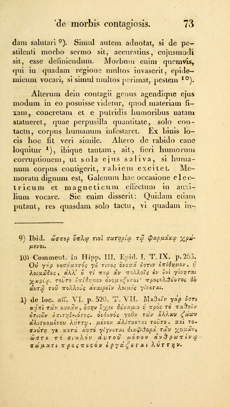 dani salularl ^). Slmul autem adnotat, si de pe-- stilenti morbo sermo sit, accin\itius, cujusmodi sit, esse deiiniendum. Pvlorbuin enim qucmvis, f|ui in quadam regioiie multos invaserit, epide— micum vocari, si simui niultos perimat, pestem ^^). Alterum dein contagii genus agendique ejus modum in eo posuisse videtur, quod materiam fi- xam^ coucretam et e putridls Immoribus natani statueret, quae perpusilla quaniitate, solo con- tactu, corpus humanum iufeslaret. Ex biois io- cis lioc iit veri simile. Aliero de rabido cane loquitur ^), ibique tantam, ait, fieri Immorum corruptionem, ut s oia e j u s s a l i v a , si liuma- num corpus contigerit, rabiem excitet. Me- moratu dignum est, Gaienum liac occasione elec- tricum et mag^neticum eifeclum iu auxl- lium vocare. Sic enim disserit: Quidam eilam putant, res quasdam solo tactu, vi quadam ia~ 9) IMd. wcrjrsp oirXc^ tivl <Tcvri]ptci3 tcv (potpiixiicc %puj- asvoi* 10) Commeiit. in Hipp. KI. Epid. I. T. IX. p.263. Ov yxp vofj-iiaxroc y^ rivoc 6voj.ix i^riv ^7rtd7j,uou ^ 3; koiu.M6sCi olK/C 0 r/ TT&p av 'rroXkoVc sv aul yivTjrciL dvTip TOV TVoXXoCq OCVCilp&lv XoiLVOQ ylvi.Toi,i. 1) de loc. aiT. VL p. 520. T. VII. lU^^ifv yolp ian nxTTi roov jivv.vv, oa7]v 6%5i dvvoi^a:v :■/ -rrpoc t6 iraS^eiv oTiovv i:-rriT',]'hi6tr;Q* ovdbvog yovv tcsjv ^kkm (^dc^^T^ ocKidy^ousvov Autt7j , /novov dki<Tyisra.i tovto , :i2.l tg- ffxvTTj ys ny.Tx oIvto yiyuiTca Sixip^opa TiXiv %L/iia.'t'» Qi}(STs ro (jiixkov dvTov fxovov acv^ pa)-rr i.v c^ Qw y,iiTt TT po gTr&adu s py d^&T xi kuT r niu.